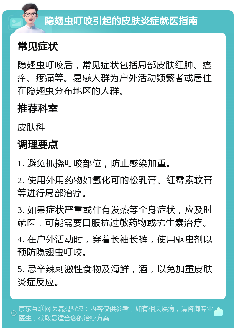 隐翅虫叮咬引起的皮肤炎症就医指南 常见症状 隐翅虫叮咬后，常见症状包括局部皮肤红肿、瘙痒、疼痛等。易感人群为户外活动频繁者或居住在隐翅虫分布地区的人群。 推荐科室 皮肤科 调理要点 1. 避免抓挠叮咬部位，防止感染加重。 2. 使用外用药物如氢化可的松乳膏、红霉素软膏等进行局部治疗。 3. 如果症状严重或伴有发热等全身症状，应及时就医，可能需要口服抗过敏药物或抗生素治疗。 4. 在户外活动时，穿着长袖长裤，使用驱虫剂以预防隐翅虫叮咬。 5. 忌辛辣刺激性食物及海鲜，酒，以免加重皮肤炎症反应。