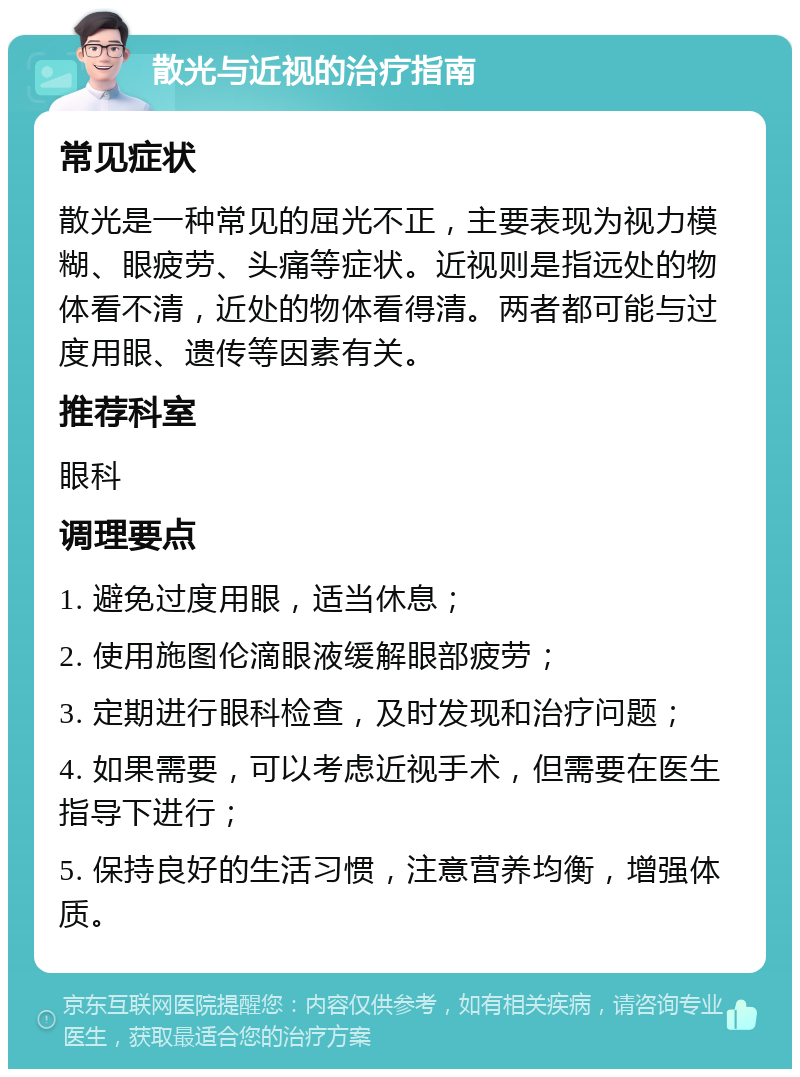 散光与近视的治疗指南 常见症状 散光是一种常见的屈光不正，主要表现为视力模糊、眼疲劳、头痛等症状。近视则是指远处的物体看不清，近处的物体看得清。两者都可能与过度用眼、遗传等因素有关。 推荐科室 眼科 调理要点 1. 避免过度用眼，适当休息； 2. 使用施图伦滴眼液缓解眼部疲劳； 3. 定期进行眼科检查，及时发现和治疗问题； 4. 如果需要，可以考虑近视手术，但需要在医生指导下进行； 5. 保持良好的生活习惯，注意营养均衡，增强体质。