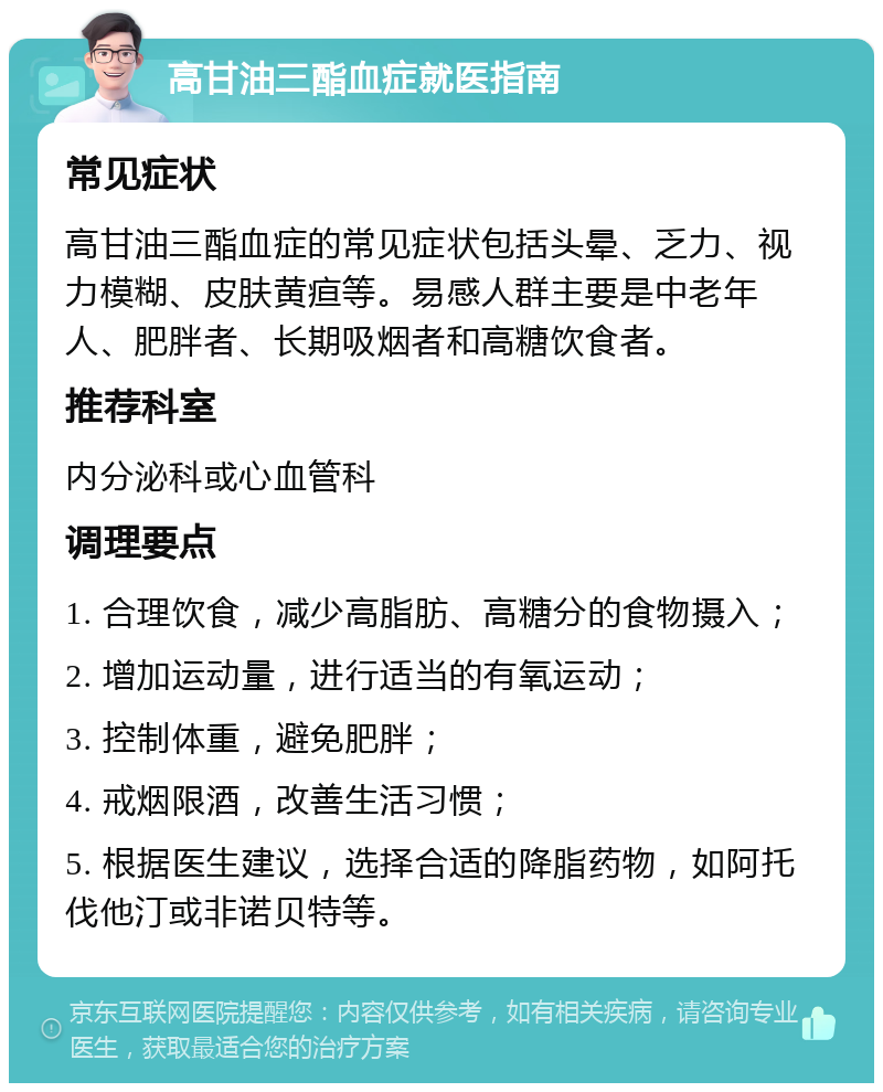 高甘油三酯血症就医指南 常见症状 高甘油三酯血症的常见症状包括头晕、乏力、视力模糊、皮肤黄疸等。易感人群主要是中老年人、肥胖者、长期吸烟者和高糖饮食者。 推荐科室 内分泌科或心血管科 调理要点 1. 合理饮食，减少高脂肪、高糖分的食物摄入； 2. 增加运动量，进行适当的有氧运动； 3. 控制体重，避免肥胖； 4. 戒烟限酒，改善生活习惯； 5. 根据医生建议，选择合适的降脂药物，如阿托伐他汀或非诺贝特等。