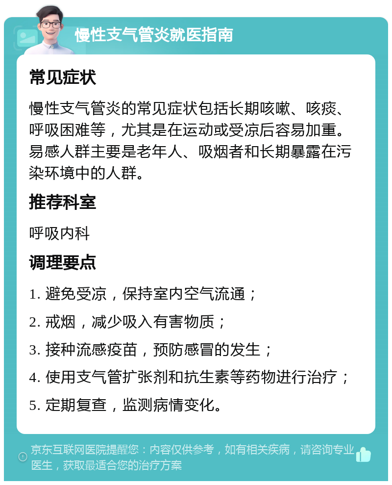 慢性支气管炎就医指南 常见症状 慢性支气管炎的常见症状包括长期咳嗽、咳痰、呼吸困难等，尤其是在运动或受凉后容易加重。易感人群主要是老年人、吸烟者和长期暴露在污染环境中的人群。 推荐科室 呼吸内科 调理要点 1. 避免受凉，保持室内空气流通； 2. 戒烟，减少吸入有害物质； 3. 接种流感疫苗，预防感冒的发生； 4. 使用支气管扩张剂和抗生素等药物进行治疗； 5. 定期复查，监测病情变化。