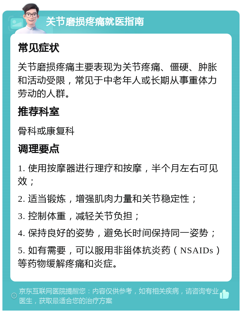 关节磨损疼痛就医指南 常见症状 关节磨损疼痛主要表现为关节疼痛、僵硬、肿胀和活动受限，常见于中老年人或长期从事重体力劳动的人群。 推荐科室 骨科或康复科 调理要点 1. 使用按摩器进行理疗和按摩，半个月左右可见效； 2. 适当锻炼，增强肌肉力量和关节稳定性； 3. 控制体重，减轻关节负担； 4. 保持良好的姿势，避免长时间保持同一姿势； 5. 如有需要，可以服用非甾体抗炎药（NSAIDs）等药物缓解疼痛和炎症。