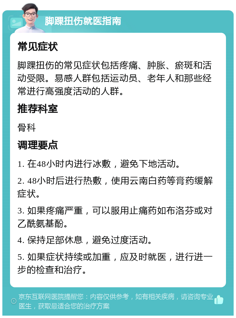 脚踝扭伤就医指南 常见症状 脚踝扭伤的常见症状包括疼痛、肿胀、瘀斑和活动受限。易感人群包括运动员、老年人和那些经常进行高强度活动的人群。 推荐科室 骨科 调理要点 1. 在48小时内进行冰敷，避免下地活动。 2. 48小时后进行热敷，使用云南白药等膏药缓解症状。 3. 如果疼痛严重，可以服用止痛药如布洛芬或对乙酰氨基酚。 4. 保持足部休息，避免过度活动。 5. 如果症状持续或加重，应及时就医，进行进一步的检查和治疗。