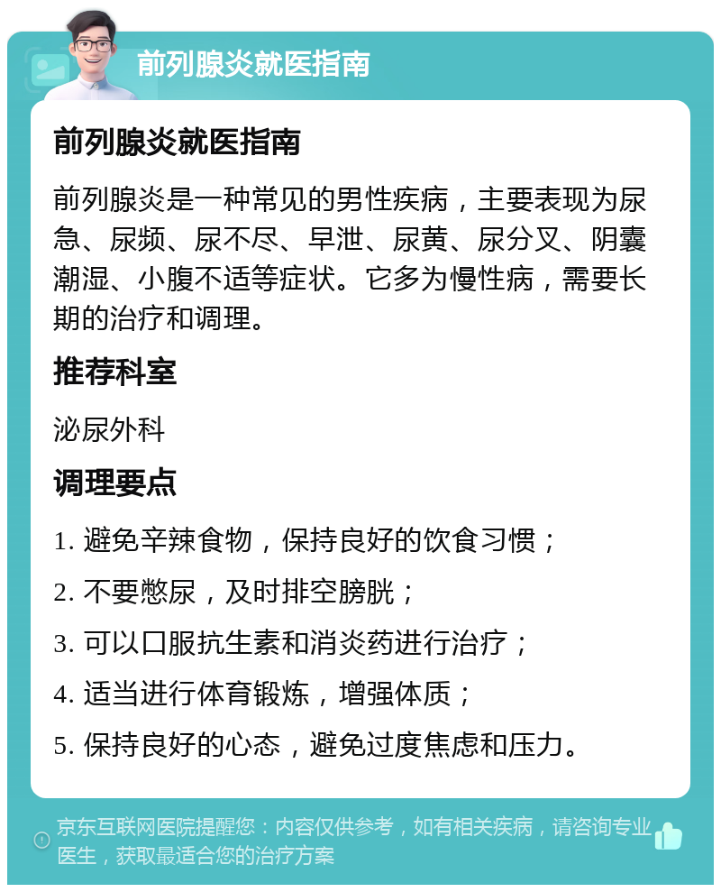 前列腺炎就医指南 前列腺炎就医指南 前列腺炎是一种常见的男性疾病，主要表现为尿急、尿频、尿不尽、早泄、尿黄、尿分叉、阴囊潮湿、小腹不适等症状。它多为慢性病，需要长期的治疗和调理。 推荐科室 泌尿外科 调理要点 1. 避免辛辣食物，保持良好的饮食习惯； 2. 不要憋尿，及时排空膀胱； 3. 可以口服抗生素和消炎药进行治疗； 4. 适当进行体育锻炼，增强体质； 5. 保持良好的心态，避免过度焦虑和压力。