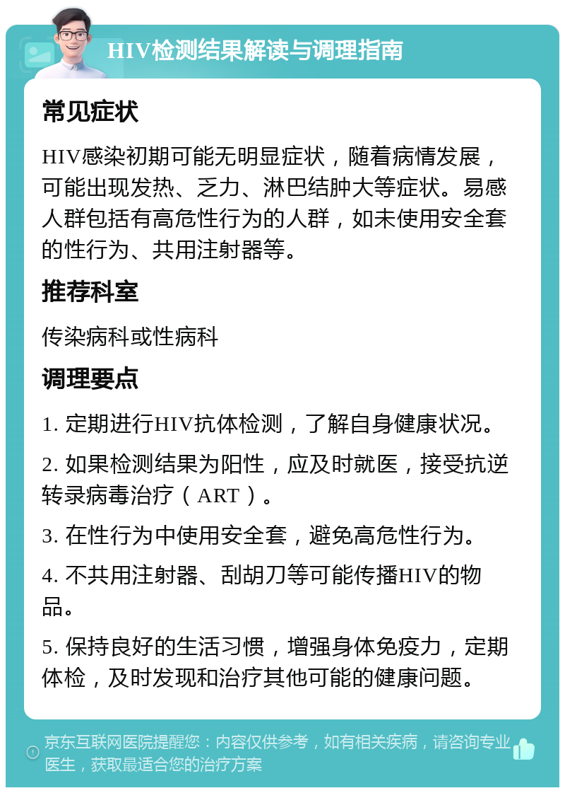 HIV检测结果解读与调理指南 常见症状 HIV感染初期可能无明显症状，随着病情发展，可能出现发热、乏力、淋巴结肿大等症状。易感人群包括有高危性行为的人群，如未使用安全套的性行为、共用注射器等。 推荐科室 传染病科或性病科 调理要点 1. 定期进行HIV抗体检测，了解自身健康状况。 2. 如果检测结果为阳性，应及时就医，接受抗逆转录病毒治疗（ART）。 3. 在性行为中使用安全套，避免高危性行为。 4. 不共用注射器、刮胡刀等可能传播HIV的物品。 5. 保持良好的生活习惯，增强身体免疫力，定期体检，及时发现和治疗其他可能的健康问题。