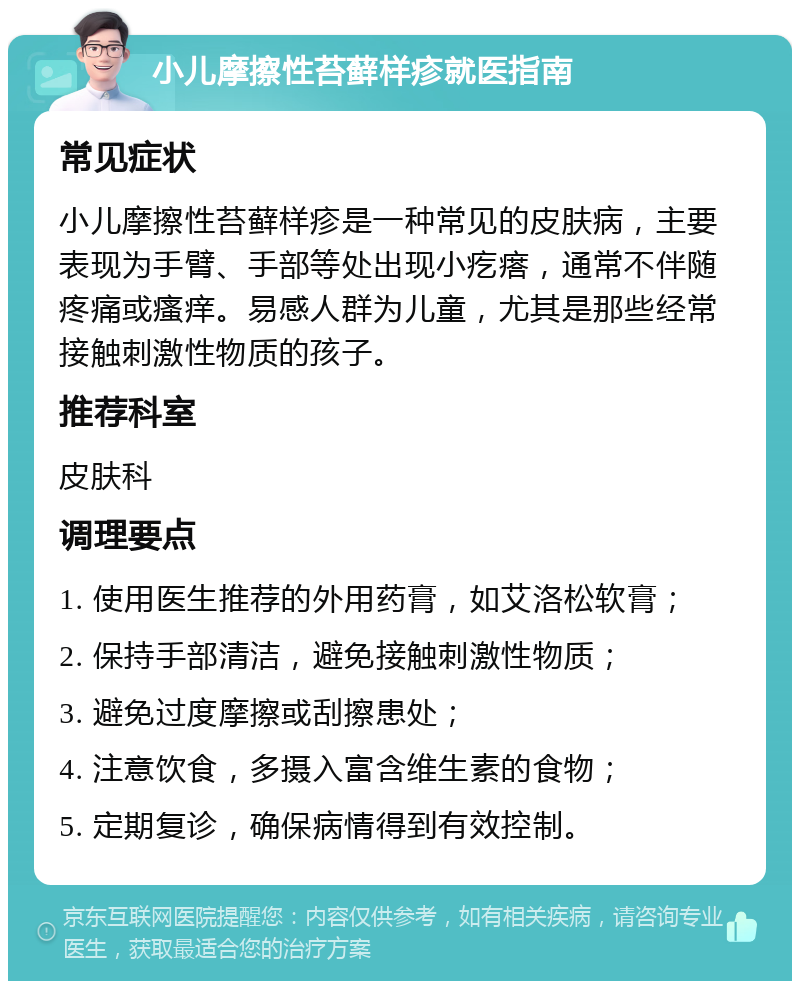 小儿摩擦性苔藓样疹就医指南 常见症状 小儿摩擦性苔藓样疹是一种常见的皮肤病，主要表现为手臂、手部等处出现小疙瘩，通常不伴随疼痛或瘙痒。易感人群为儿童，尤其是那些经常接触刺激性物质的孩子。 推荐科室 皮肤科 调理要点 1. 使用医生推荐的外用药膏，如艾洛松软膏； 2. 保持手部清洁，避免接触刺激性物质； 3. 避免过度摩擦或刮擦患处； 4. 注意饮食，多摄入富含维生素的食物； 5. 定期复诊，确保病情得到有效控制。