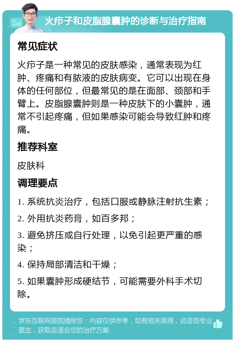 火疖子和皮脂腺囊肿的诊断与治疗指南 常见症状 火疖子是一种常见的皮肤感染，通常表现为红肿、疼痛和有脓液的皮肤病变。它可以出现在身体的任何部位，但最常见的是在面部、颈部和手臂上。皮脂腺囊肿则是一种皮肤下的小囊肿，通常不引起疼痛，但如果感染可能会导致红肿和疼痛。 推荐科室 皮肤科 调理要点 1. 系统抗炎治疗，包括口服或静脉注射抗生素； 2. 外用抗炎药膏，如百多邦； 3. 避免挤压或自行处理，以免引起更严重的感染； 4. 保持局部清洁和干燥； 5. 如果囊肿形成硬结节，可能需要外科手术切除。