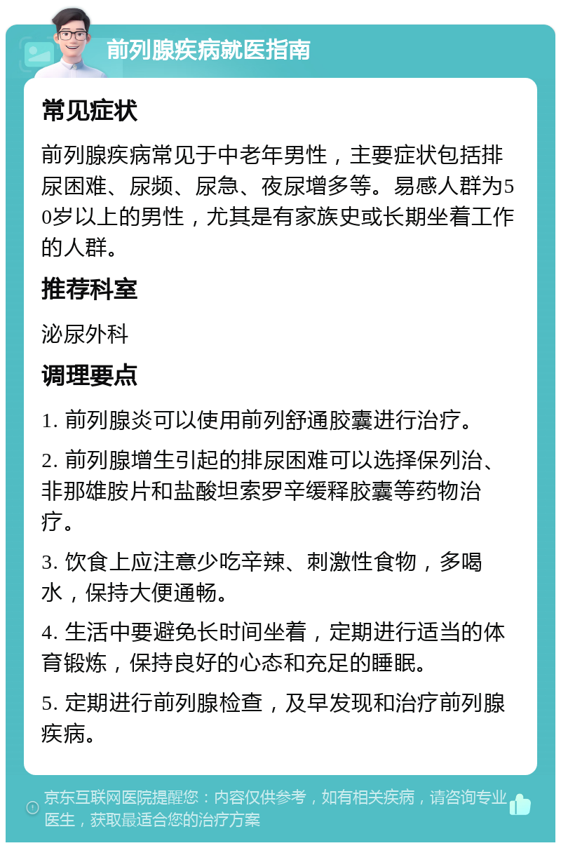 前列腺疾病就医指南 常见症状 前列腺疾病常见于中老年男性，主要症状包括排尿困难、尿频、尿急、夜尿增多等。易感人群为50岁以上的男性，尤其是有家族史或长期坐着工作的人群。 推荐科室 泌尿外科 调理要点 1. 前列腺炎可以使用前列舒通胶囊进行治疗。 2. 前列腺增生引起的排尿困难可以选择保列治、非那雄胺片和盐酸坦索罗辛缓释胶囊等药物治疗。 3. 饮食上应注意少吃辛辣、刺激性食物，多喝水，保持大便通畅。 4. 生活中要避免长时间坐着，定期进行适当的体育锻炼，保持良好的心态和充足的睡眠。 5. 定期进行前列腺检查，及早发现和治疗前列腺疾病。