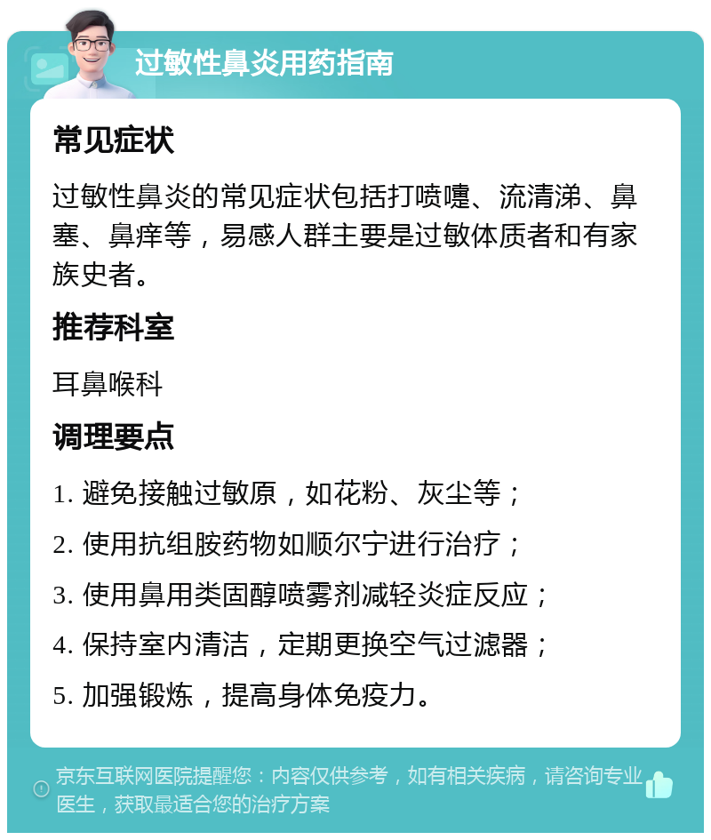 过敏性鼻炎用药指南 常见症状 过敏性鼻炎的常见症状包括打喷嚏、流清涕、鼻塞、鼻痒等，易感人群主要是过敏体质者和有家族史者。 推荐科室 耳鼻喉科 调理要点 1. 避免接触过敏原，如花粉、灰尘等； 2. 使用抗组胺药物如顺尔宁进行治疗； 3. 使用鼻用类固醇喷雾剂减轻炎症反应； 4. 保持室内清洁，定期更换空气过滤器； 5. 加强锻炼，提高身体免疫力。