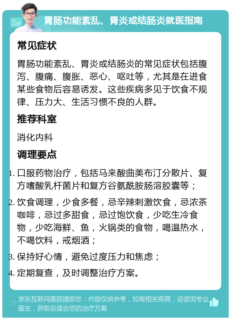 胃肠功能紊乱、胃炎或结肠炎就医指南 常见症状 胃肠功能紊乱、胃炎或结肠炎的常见症状包括腹泻、腹痛、腹胀、恶心、呕吐等，尤其是在进食某些食物后容易诱发。这些疾病多见于饮食不规律、压力大、生活习惯不良的人群。 推荐科室 消化内科 调理要点 口服药物治疗，包括马来酸曲美布汀分散片、复方嗜酸乳杆菌片和复方谷氨酰胺肠溶胶囊等； 饮食调理，少食多餐，忌辛辣刺激饮食，忌浓茶咖啡，忌过多甜食，忌过饱饮食，少吃生冷食物，少吃海鲜、鱼，火锅类的食物，喝温热水，不喝饮料，戒烟酒； 保持好心情，避免过度压力和焦虑； 定期复查，及时调整治疗方案。