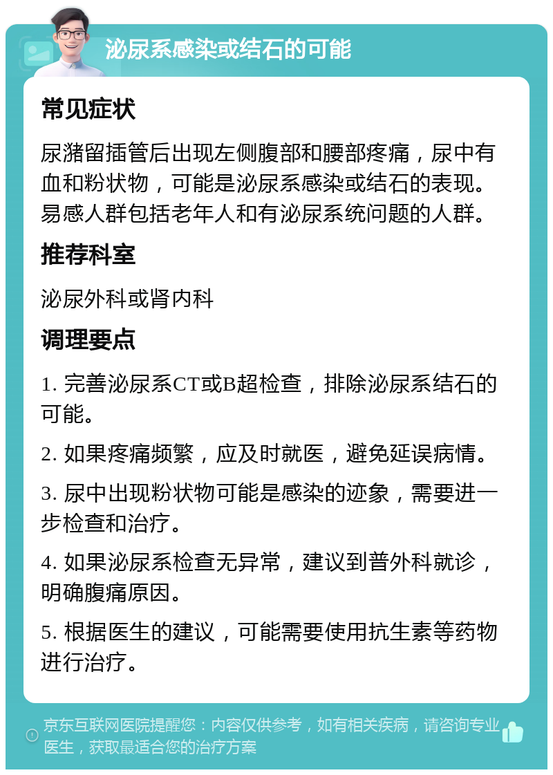 泌尿系感染或结石的可能 常见症状 尿潴留插管后出现左侧腹部和腰部疼痛，尿中有血和粉状物，可能是泌尿系感染或结石的表现。易感人群包括老年人和有泌尿系统问题的人群。 推荐科室 泌尿外科或肾内科 调理要点 1. 完善泌尿系CT或B超检查，排除泌尿系结石的可能。 2. 如果疼痛频繁，应及时就医，避免延误病情。 3. 尿中出现粉状物可能是感染的迹象，需要进一步检查和治疗。 4. 如果泌尿系检查无异常，建议到普外科就诊，明确腹痛原因。 5. 根据医生的建议，可能需要使用抗生素等药物进行治疗。