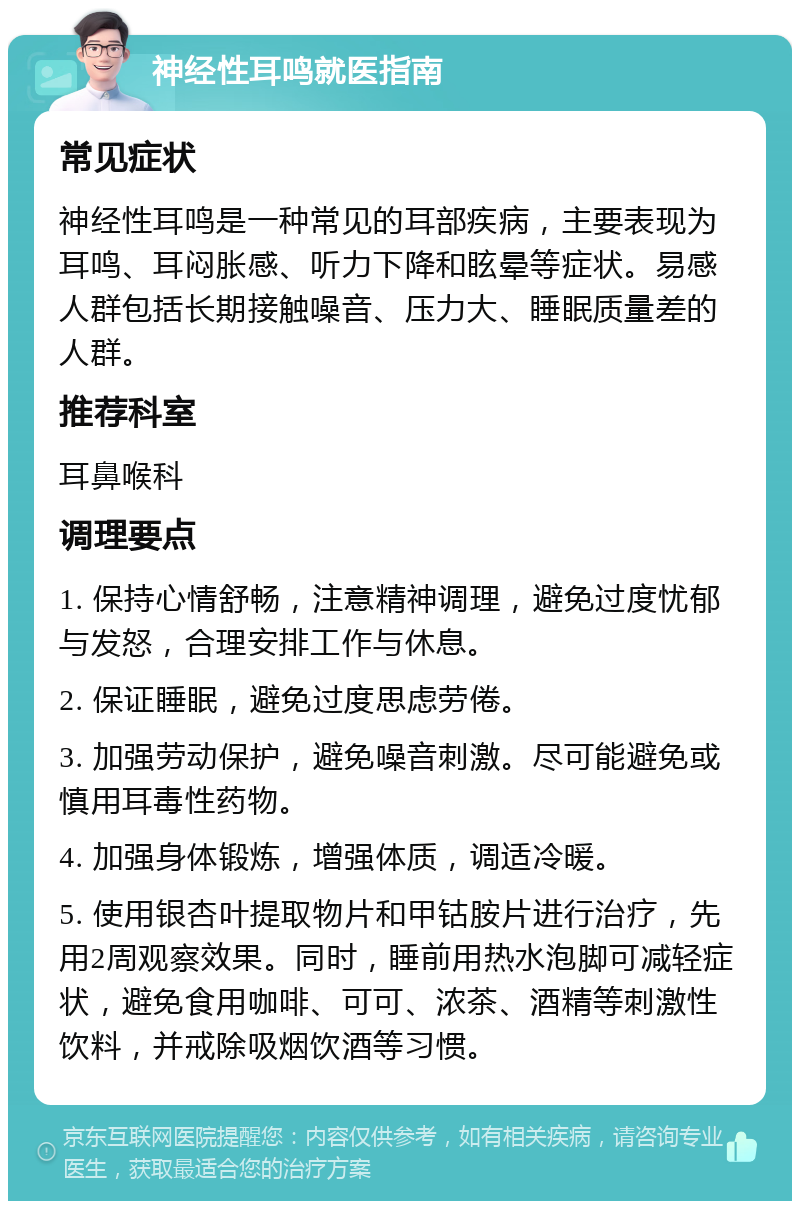 神经性耳鸣就医指南 常见症状 神经性耳鸣是一种常见的耳部疾病，主要表现为耳鸣、耳闷胀感、听力下降和眩晕等症状。易感人群包括长期接触噪音、压力大、睡眠质量差的人群。 推荐科室 耳鼻喉科 调理要点 1. 保持心情舒畅，注意精神调理，避免过度忧郁与发怒，合理安排工作与休息。 2. 保证睡眠，避免过度思虑劳倦。 3. 加强劳动保护，避免噪音刺激。尽可能避免或慎用耳毒性药物。 4. 加强身体锻炼，增强体质，调适冷暖。 5. 使用银杏叶提取物片和甲钴胺片进行治疗，先用2周观察效果。同时，睡前用热水泡脚可减轻症状，避免食用咖啡、可可、浓茶、酒精等刺激性饮料，并戒除吸烟饮酒等习惯。