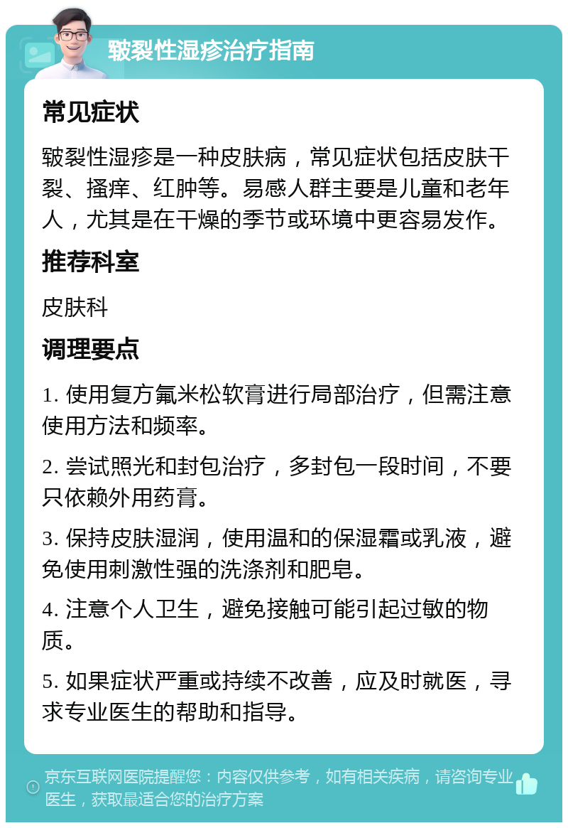 皲裂性湿疹治疗指南 常见症状 皲裂性湿疹是一种皮肤病，常见症状包括皮肤干裂、搔痒、红肿等。易感人群主要是儿童和老年人，尤其是在干燥的季节或环境中更容易发作。 推荐科室 皮肤科 调理要点 1. 使用复方氟米松软膏进行局部治疗，但需注意使用方法和频率。 2. 尝试照光和封包治疗，多封包一段时间，不要只依赖外用药膏。 3. 保持皮肤湿润，使用温和的保湿霜或乳液，避免使用刺激性强的洗涤剂和肥皂。 4. 注意个人卫生，避免接触可能引起过敏的物质。 5. 如果症状严重或持续不改善，应及时就医，寻求专业医生的帮助和指导。