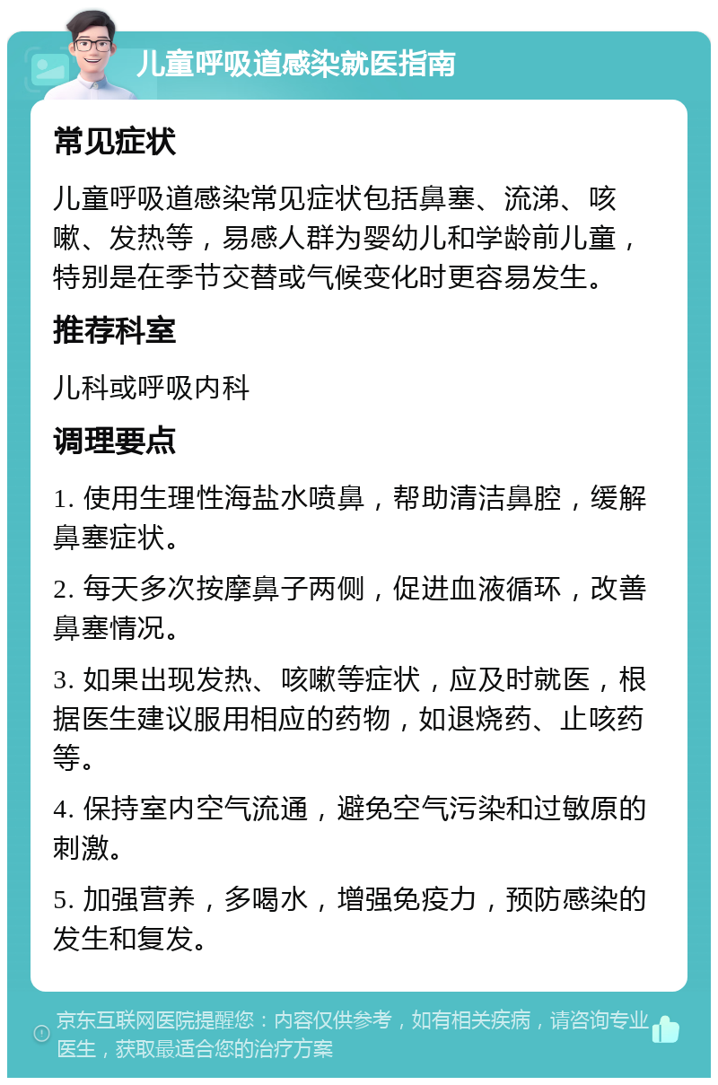 儿童呼吸道感染就医指南 常见症状 儿童呼吸道感染常见症状包括鼻塞、流涕、咳嗽、发热等，易感人群为婴幼儿和学龄前儿童，特别是在季节交替或气候变化时更容易发生。 推荐科室 儿科或呼吸内科 调理要点 1. 使用生理性海盐水喷鼻，帮助清洁鼻腔，缓解鼻塞症状。 2. 每天多次按摩鼻子两侧，促进血液循环，改善鼻塞情况。 3. 如果出现发热、咳嗽等症状，应及时就医，根据医生建议服用相应的药物，如退烧药、止咳药等。 4. 保持室内空气流通，避免空气污染和过敏原的刺激。 5. 加强营养，多喝水，增强免疫力，预防感染的发生和复发。