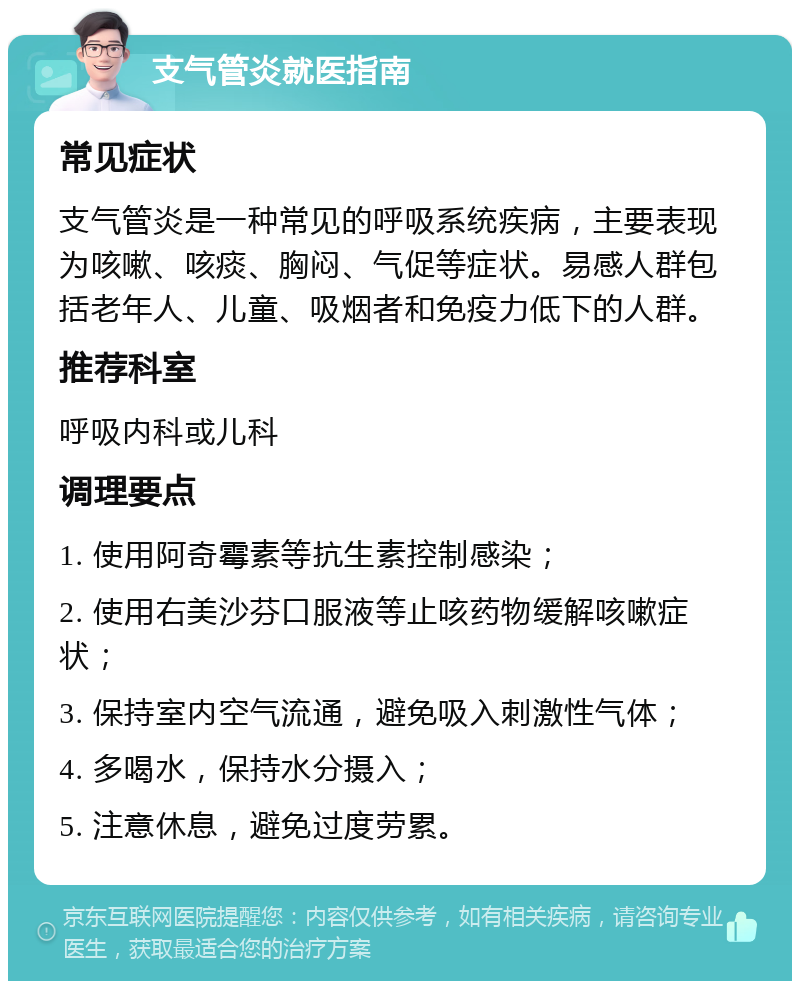 支气管炎就医指南 常见症状 支气管炎是一种常见的呼吸系统疾病，主要表现为咳嗽、咳痰、胸闷、气促等症状。易感人群包括老年人、儿童、吸烟者和免疫力低下的人群。 推荐科室 呼吸内科或儿科 调理要点 1. 使用阿奇霉素等抗生素控制感染； 2. 使用右美沙芬口服液等止咳药物缓解咳嗽症状； 3. 保持室内空气流通，避免吸入刺激性气体； 4. 多喝水，保持水分摄入； 5. 注意休息，避免过度劳累。