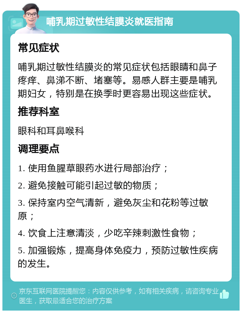 哺乳期过敏性结膜炎就医指南 常见症状 哺乳期过敏性结膜炎的常见症状包括眼睛和鼻子疼痒、鼻涕不断、堵塞等。易感人群主要是哺乳期妇女，特别是在换季时更容易出现这些症状。 推荐科室 眼科和耳鼻喉科 调理要点 1. 使用鱼腥草眼药水进行局部治疗； 2. 避免接触可能引起过敏的物质； 3. 保持室内空气清新，避免灰尘和花粉等过敏原； 4. 饮食上注意清淡，少吃辛辣刺激性食物； 5. 加强锻炼，提高身体免疫力，预防过敏性疾病的发生。