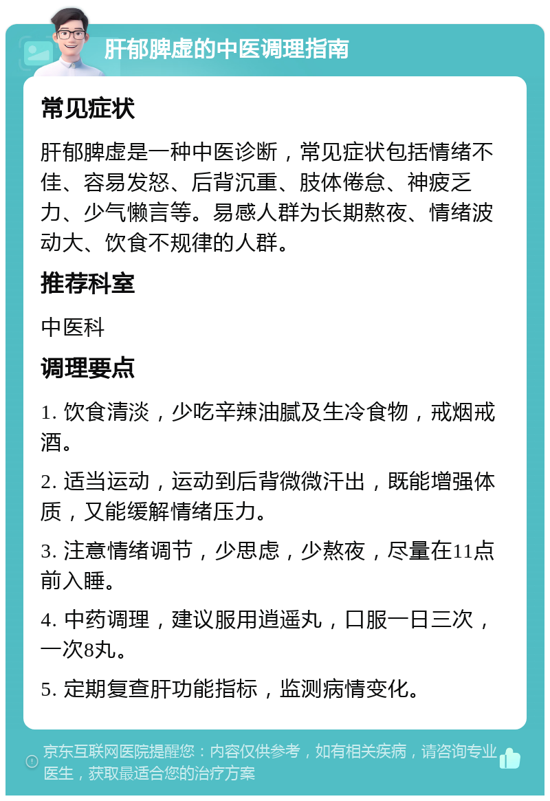 肝郁脾虚的中医调理指南 常见症状 肝郁脾虚是一种中医诊断，常见症状包括情绪不佳、容易发怒、后背沉重、肢体倦怠、神疲乏力、少气懒言等。易感人群为长期熬夜、情绪波动大、饮食不规律的人群。 推荐科室 中医科 调理要点 1. 饮食清淡，少吃辛辣油腻及生冷食物，戒烟戒酒。 2. 适当运动，运动到后背微微汗出，既能增强体质，又能缓解情绪压力。 3. 注意情绪调节，少思虑，少熬夜，尽量在11点前入睡。 4. 中药调理，建议服用逍遥丸，口服一日三次，一次8丸。 5. 定期复查肝功能指标，监测病情变化。