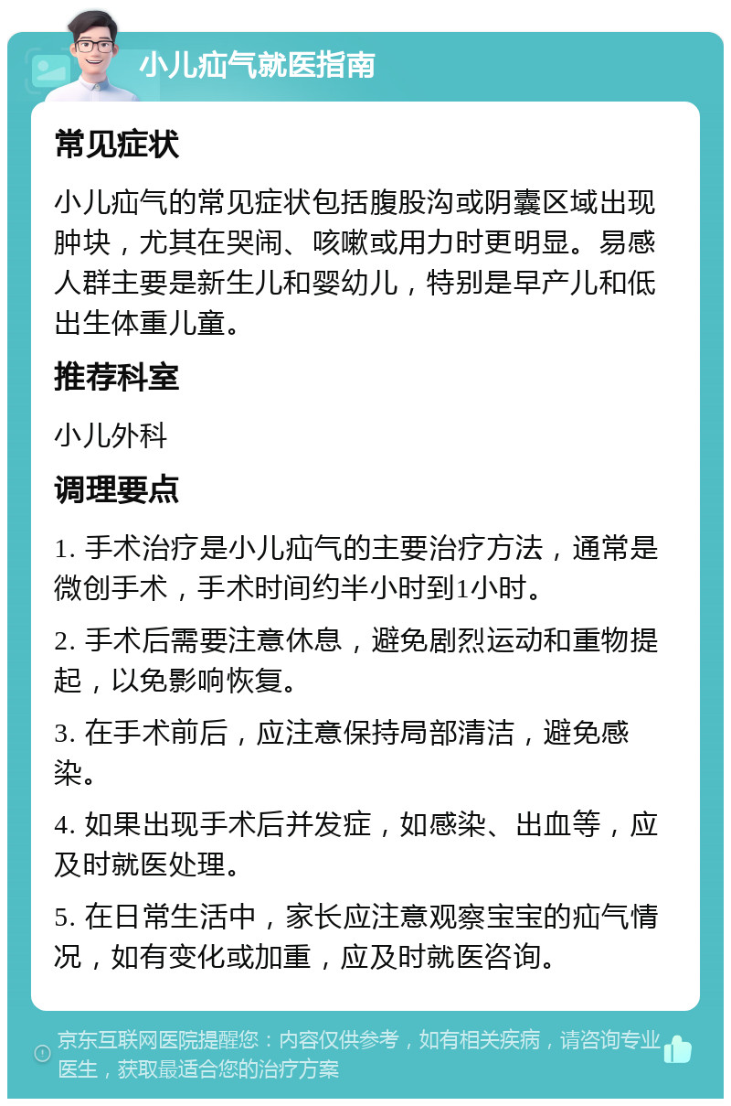 小儿疝气就医指南 常见症状 小儿疝气的常见症状包括腹股沟或阴囊区域出现肿块，尤其在哭闹、咳嗽或用力时更明显。易感人群主要是新生儿和婴幼儿，特别是早产儿和低出生体重儿童。 推荐科室 小儿外科 调理要点 1. 手术治疗是小儿疝气的主要治疗方法，通常是微创手术，手术时间约半小时到1小时。 2. 手术后需要注意休息，避免剧烈运动和重物提起，以免影响恢复。 3. 在手术前后，应注意保持局部清洁，避免感染。 4. 如果出现手术后并发症，如感染、出血等，应及时就医处理。 5. 在日常生活中，家长应注意观察宝宝的疝气情况，如有变化或加重，应及时就医咨询。