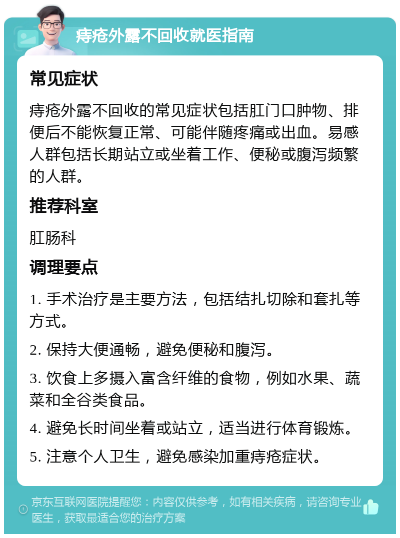 痔疮外露不回收就医指南 常见症状 痔疮外露不回收的常见症状包括肛门口肿物、排便后不能恢复正常、可能伴随疼痛或出血。易感人群包括长期站立或坐着工作、便秘或腹泻频繁的人群。 推荐科室 肛肠科 调理要点 1. 手术治疗是主要方法，包括结扎切除和套扎等方式。 2. 保持大便通畅，避免便秘和腹泻。 3. 饮食上多摄入富含纤维的食物，例如水果、蔬菜和全谷类食品。 4. 避免长时间坐着或站立，适当进行体育锻炼。 5. 注意个人卫生，避免感染加重痔疮症状。