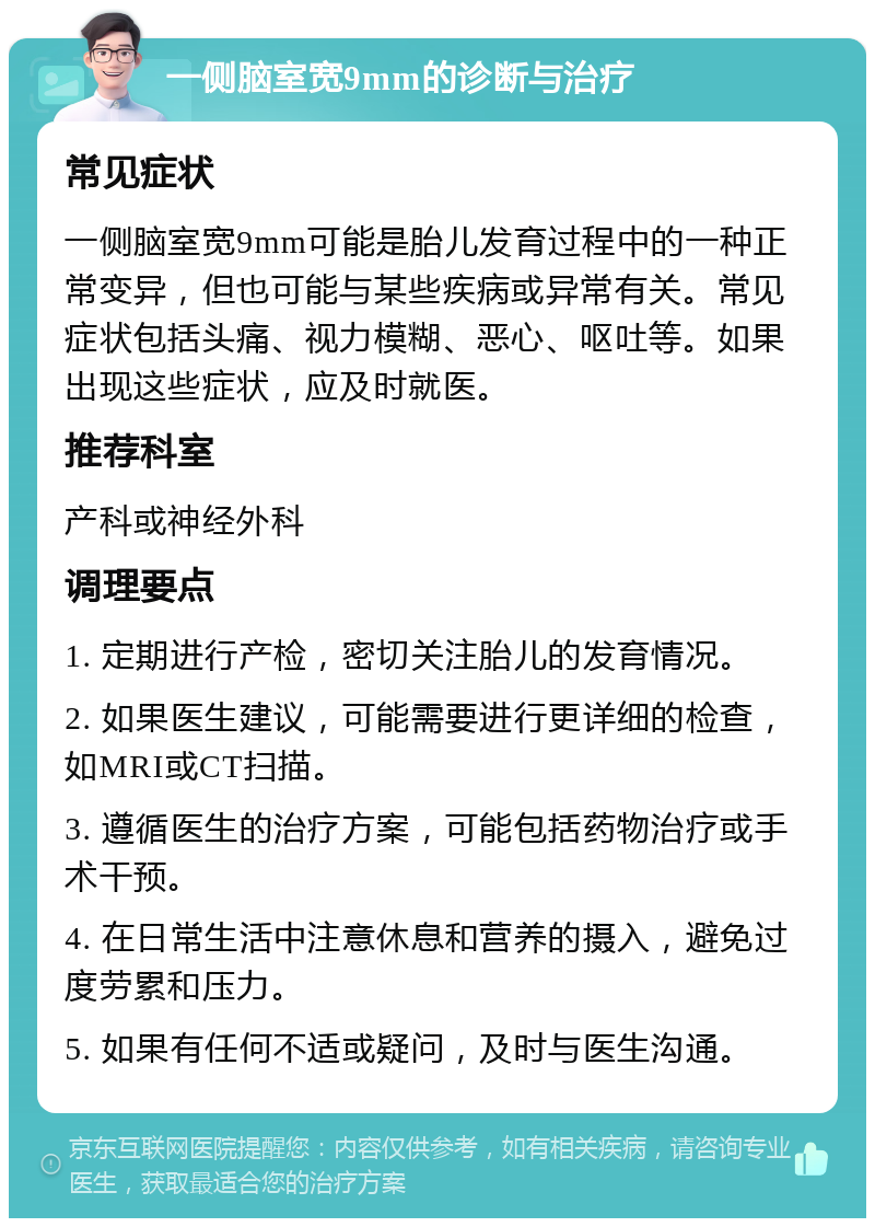 一侧脑室宽9mm的诊断与治疗 常见症状 一侧脑室宽9mm可能是胎儿发育过程中的一种正常变异，但也可能与某些疾病或异常有关。常见症状包括头痛、视力模糊、恶心、呕吐等。如果出现这些症状，应及时就医。 推荐科室 产科或神经外科 调理要点 1. 定期进行产检，密切关注胎儿的发育情况。 2. 如果医生建议，可能需要进行更详细的检查，如MRI或CT扫描。 3. 遵循医生的治疗方案，可能包括药物治疗或手术干预。 4. 在日常生活中注意休息和营养的摄入，避免过度劳累和压力。 5. 如果有任何不适或疑问，及时与医生沟通。