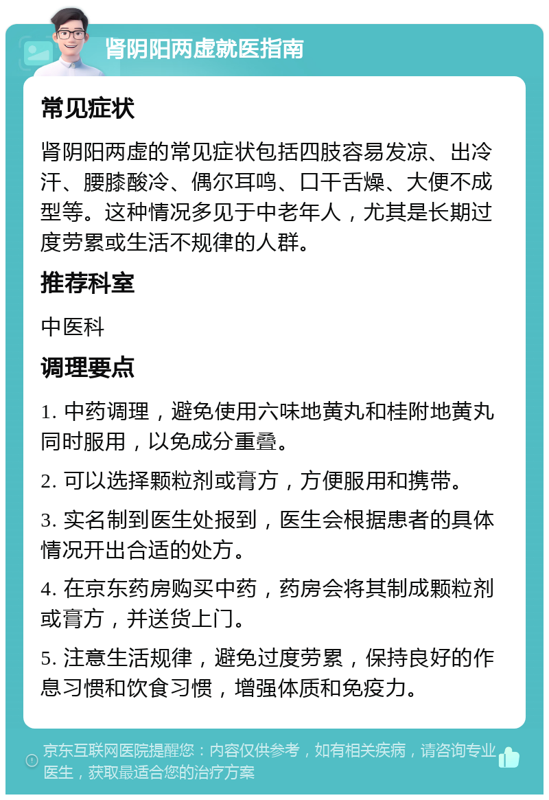 肾阴阳两虚就医指南 常见症状 肾阴阳两虚的常见症状包括四肢容易发凉、出冷汗、腰膝酸冷、偶尔耳鸣、口干舌燥、大便不成型等。这种情况多见于中老年人，尤其是长期过度劳累或生活不规律的人群。 推荐科室 中医科 调理要点 1. 中药调理，避免使用六味地黄丸和桂附地黄丸同时服用，以免成分重叠。 2. 可以选择颗粒剂或膏方，方便服用和携带。 3. 实名制到医生处报到，医生会根据患者的具体情况开出合适的处方。 4. 在京东药房购买中药，药房会将其制成颗粒剂或膏方，并送货上门。 5. 注意生活规律，避免过度劳累，保持良好的作息习惯和饮食习惯，增强体质和免疫力。