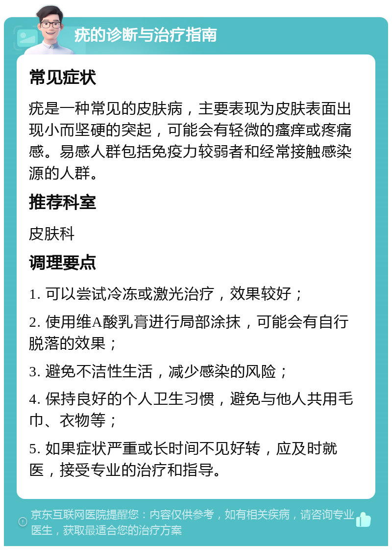 疣的诊断与治疗指南 常见症状 疣是一种常见的皮肤病，主要表现为皮肤表面出现小而坚硬的突起，可能会有轻微的瘙痒或疼痛感。易感人群包括免疫力较弱者和经常接触感染源的人群。 推荐科室 皮肤科 调理要点 1. 可以尝试冷冻或激光治疗，效果较好； 2. 使用维A酸乳膏进行局部涂抹，可能会有自行脱落的效果； 3. 避免不洁性生活，减少感染的风险； 4. 保持良好的个人卫生习惯，避免与他人共用毛巾、衣物等； 5. 如果症状严重或长时间不见好转，应及时就医，接受专业的治疗和指导。