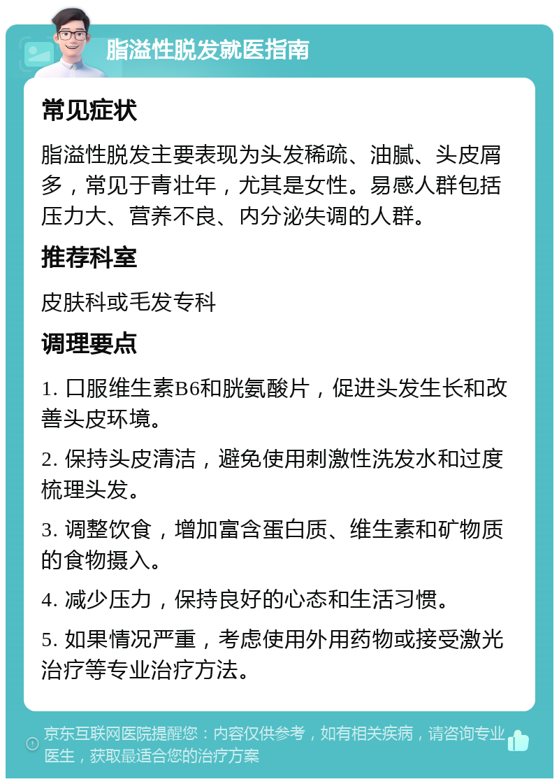 脂溢性脱发就医指南 常见症状 脂溢性脱发主要表现为头发稀疏、油腻、头皮屑多，常见于青壮年，尤其是女性。易感人群包括压力大、营养不良、内分泌失调的人群。 推荐科室 皮肤科或毛发专科 调理要点 1. 口服维生素B6和胱氨酸片，促进头发生长和改善头皮环境。 2. 保持头皮清洁，避免使用刺激性洗发水和过度梳理头发。 3. 调整饮食，增加富含蛋白质、维生素和矿物质的食物摄入。 4. 减少压力，保持良好的心态和生活习惯。 5. 如果情况严重，考虑使用外用药物或接受激光治疗等专业治疗方法。