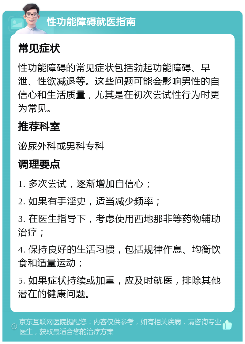 性功能障碍就医指南 常见症状 性功能障碍的常见症状包括勃起功能障碍、早泄、性欲减退等。这些问题可能会影响男性的自信心和生活质量，尤其是在初次尝试性行为时更为常见。 推荐科室 泌尿外科或男科专科 调理要点 1. 多次尝试，逐渐增加自信心； 2. 如果有手淫史，适当减少频率； 3. 在医生指导下，考虑使用西地那非等药物辅助治疗； 4. 保持良好的生活习惯，包括规律作息、均衡饮食和适量运动； 5. 如果症状持续或加重，应及时就医，排除其他潜在的健康问题。