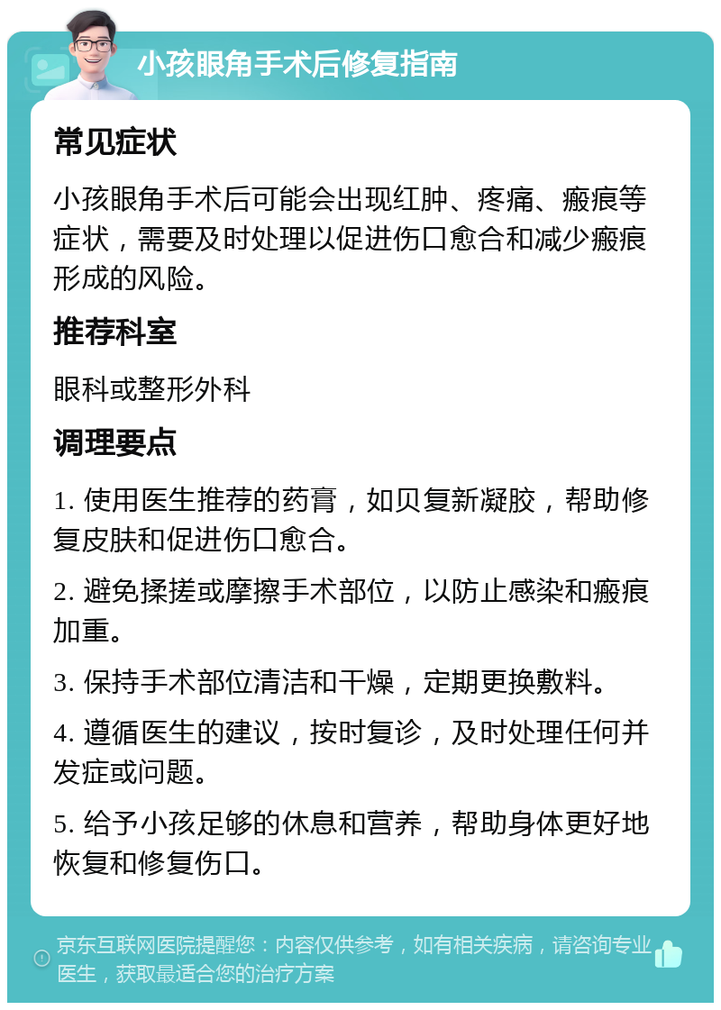 小孩眼角手术后修复指南 常见症状 小孩眼角手术后可能会出现红肿、疼痛、瘢痕等症状，需要及时处理以促进伤口愈合和减少瘢痕形成的风险。 推荐科室 眼科或整形外科 调理要点 1. 使用医生推荐的药膏，如贝复新凝胶，帮助修复皮肤和促进伤口愈合。 2. 避免揉搓或摩擦手术部位，以防止感染和瘢痕加重。 3. 保持手术部位清洁和干燥，定期更换敷料。 4. 遵循医生的建议，按时复诊，及时处理任何并发症或问题。 5. 给予小孩足够的休息和营养，帮助身体更好地恢复和修复伤口。