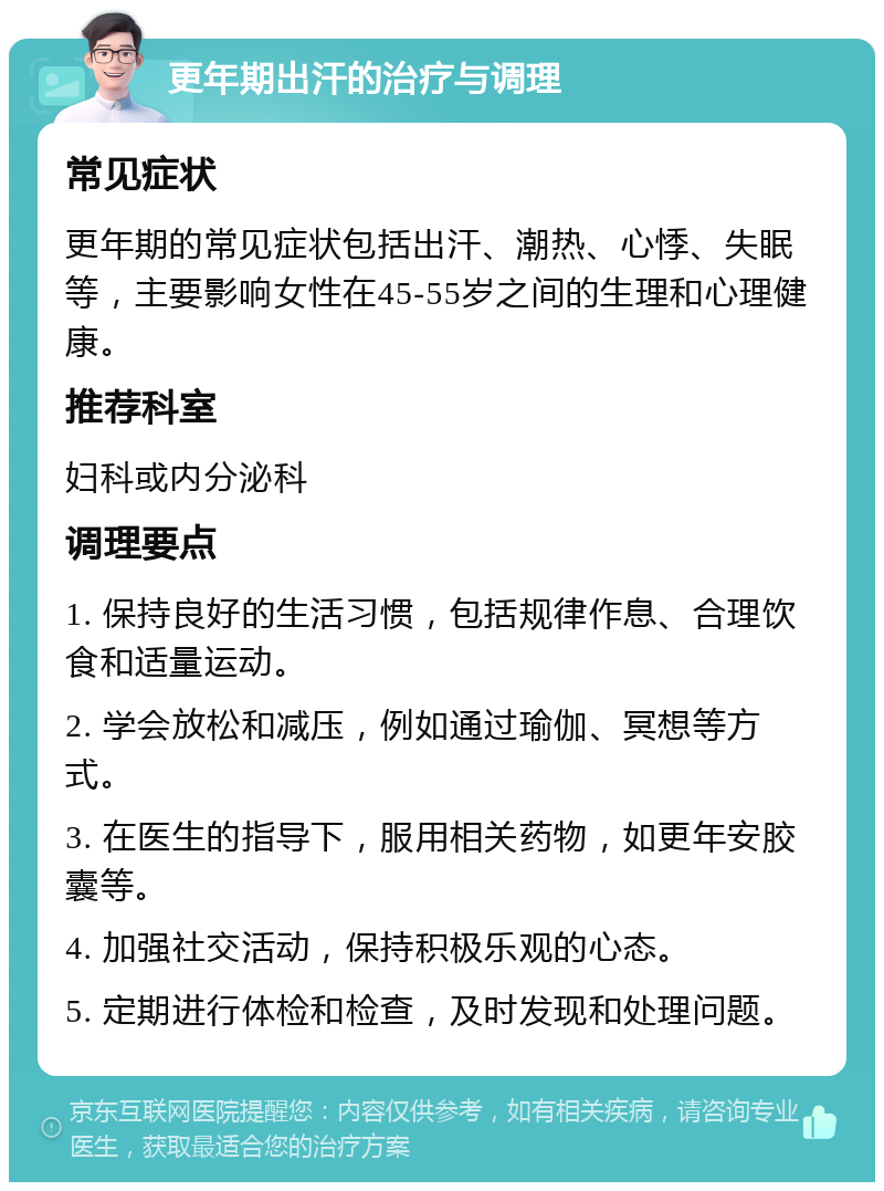 更年期出汗的治疗与调理 常见症状 更年期的常见症状包括出汗、潮热、心悸、失眠等，主要影响女性在45-55岁之间的生理和心理健康。 推荐科室 妇科或内分泌科 调理要点 1. 保持良好的生活习惯，包括规律作息、合理饮食和适量运动。 2. 学会放松和减压，例如通过瑜伽、冥想等方式。 3. 在医生的指导下，服用相关药物，如更年安胶囊等。 4. 加强社交活动，保持积极乐观的心态。 5. 定期进行体检和检查，及时发现和处理问题。