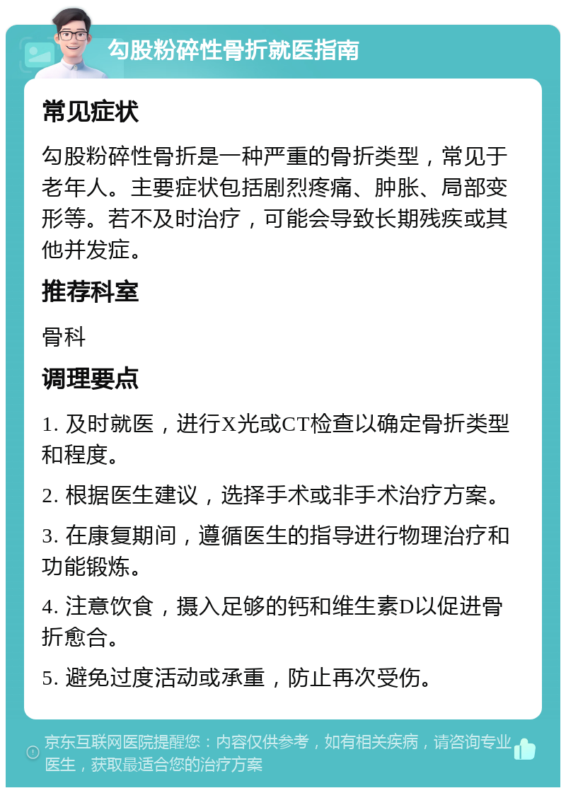 勾股粉碎性骨折就医指南 常见症状 勾股粉碎性骨折是一种严重的骨折类型，常见于老年人。主要症状包括剧烈疼痛、肿胀、局部变形等。若不及时治疗，可能会导致长期残疾或其他并发症。 推荐科室 骨科 调理要点 1. 及时就医，进行X光或CT检查以确定骨折类型和程度。 2. 根据医生建议，选择手术或非手术治疗方案。 3. 在康复期间，遵循医生的指导进行物理治疗和功能锻炼。 4. 注意饮食，摄入足够的钙和维生素D以促进骨折愈合。 5. 避免过度活动或承重，防止再次受伤。