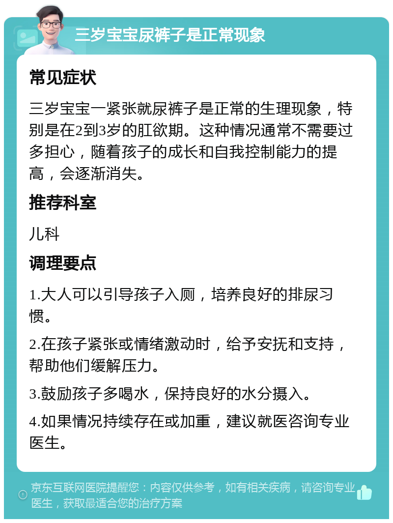 三岁宝宝尿裤子是正常现象 常见症状 三岁宝宝一紧张就尿裤子是正常的生理现象，特别是在2到3岁的肛欲期。这种情况通常不需要过多担心，随着孩子的成长和自我控制能力的提高，会逐渐消失。 推荐科室 儿科 调理要点 1.大人可以引导孩子入厕，培养良好的排尿习惯。 2.在孩子紧张或情绪激动时，给予安抚和支持，帮助他们缓解压力。 3.鼓励孩子多喝水，保持良好的水分摄入。 4.如果情况持续存在或加重，建议就医咨询专业医生。