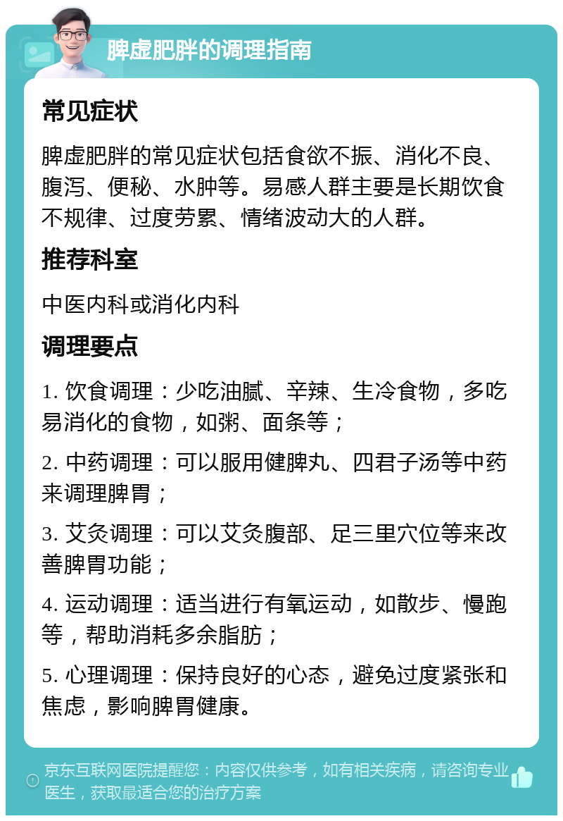 脾虚肥胖的调理指南 常见症状 脾虚肥胖的常见症状包括食欲不振、消化不良、腹泻、便秘、水肿等。易感人群主要是长期饮食不规律、过度劳累、情绪波动大的人群。 推荐科室 中医内科或消化内科 调理要点 1. 饮食调理：少吃油腻、辛辣、生冷食物，多吃易消化的食物，如粥、面条等； 2. 中药调理：可以服用健脾丸、四君子汤等中药来调理脾胃； 3. 艾灸调理：可以艾灸腹部、足三里穴位等来改善脾胃功能； 4. 运动调理：适当进行有氧运动，如散步、慢跑等，帮助消耗多余脂肪； 5. 心理调理：保持良好的心态，避免过度紧张和焦虑，影响脾胃健康。