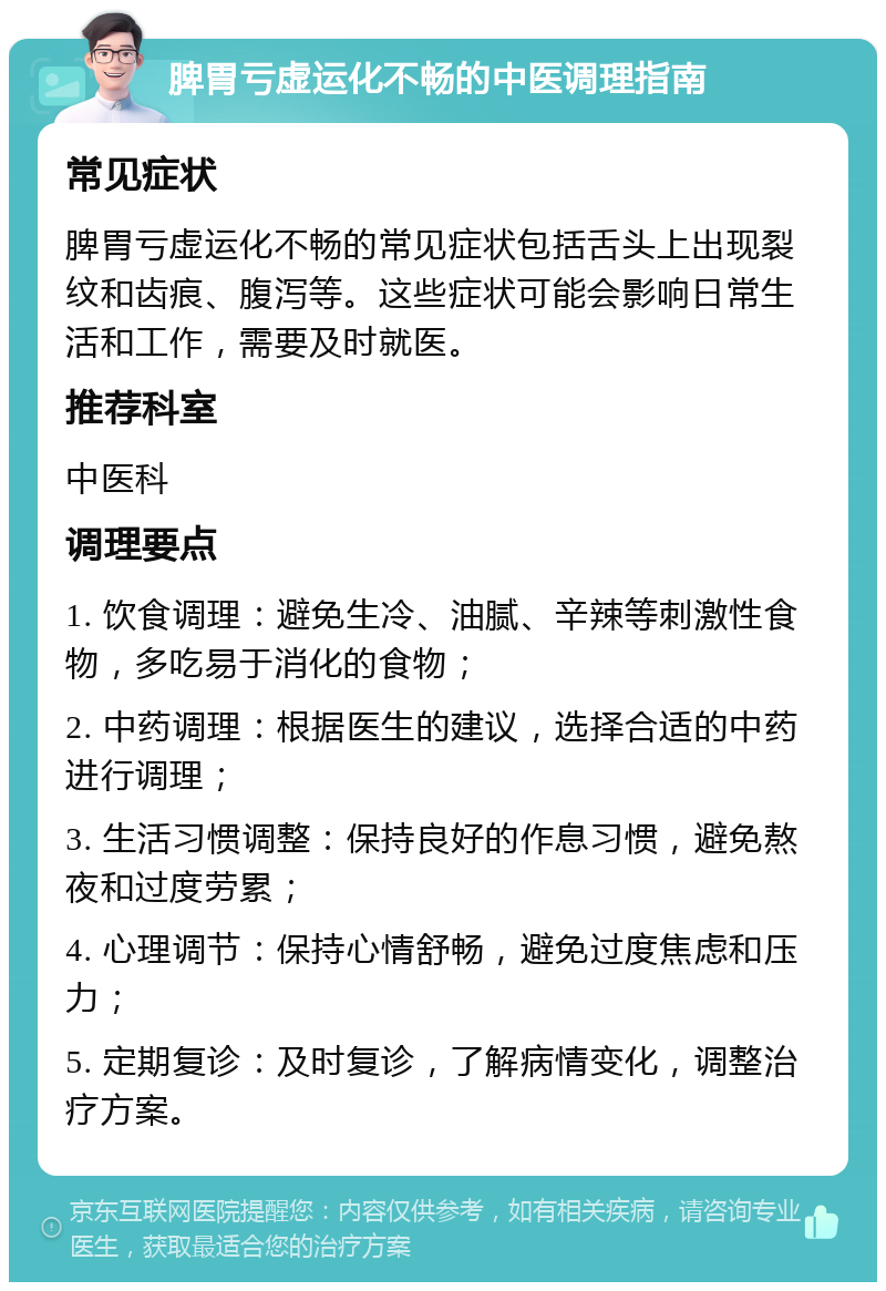 脾胃亏虚运化不畅的中医调理指南 常见症状 脾胃亏虚运化不畅的常见症状包括舌头上出现裂纹和齿痕、腹泻等。这些症状可能会影响日常生活和工作，需要及时就医。 推荐科室 中医科 调理要点 1. 饮食调理：避免生冷、油腻、辛辣等刺激性食物，多吃易于消化的食物； 2. 中药调理：根据医生的建议，选择合适的中药进行调理； 3. 生活习惯调整：保持良好的作息习惯，避免熬夜和过度劳累； 4. 心理调节：保持心情舒畅，避免过度焦虑和压力； 5. 定期复诊：及时复诊，了解病情变化，调整治疗方案。