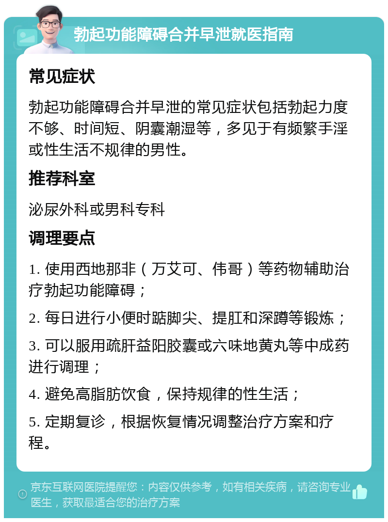 勃起功能障碍合并早泄就医指南 常见症状 勃起功能障碍合并早泄的常见症状包括勃起力度不够、时间短、阴囊潮湿等，多见于有频繁手淫或性生活不规律的男性。 推荐科室 泌尿外科或男科专科 调理要点 1. 使用西地那非（万艾可、伟哥）等药物辅助治疗勃起功能障碍； 2. 每日进行小便时踮脚尖、提肛和深蹲等锻炼； 3. 可以服用疏肝益阳胶囊或六味地黄丸等中成药进行调理； 4. 避免高脂肪饮食，保持规律的性生活； 5. 定期复诊，根据恢复情况调整治疗方案和疗程。