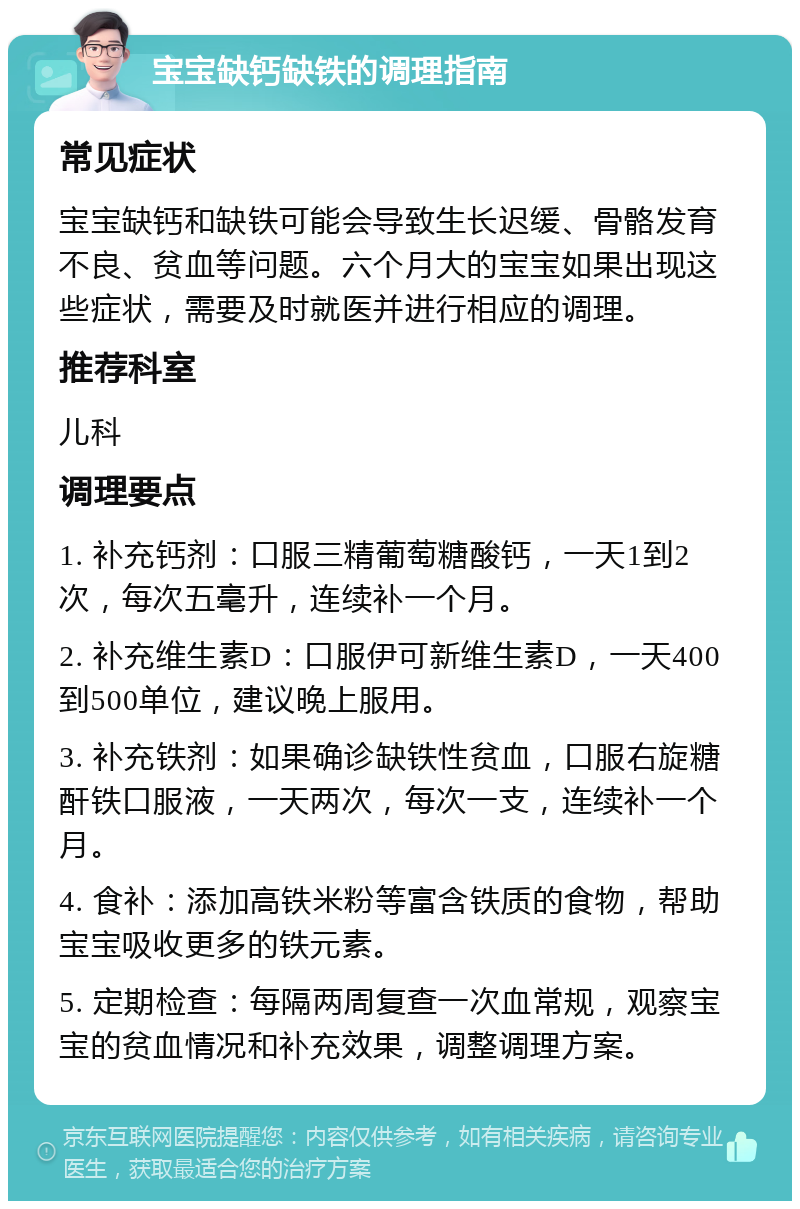 宝宝缺钙缺铁的调理指南 常见症状 宝宝缺钙和缺铁可能会导致生长迟缓、骨骼发育不良、贫血等问题。六个月大的宝宝如果出现这些症状，需要及时就医并进行相应的调理。 推荐科室 儿科 调理要点 1. 补充钙剂：口服三精葡萄糖酸钙，一天1到2次，每次五毫升，连续补一个月。 2. 补充维生素D：口服伊可新维生素D，一天400到500单位，建议晚上服用。 3. 补充铁剂：如果确诊缺铁性贫血，口服右旋糖酐铁口服液，一天两次，每次一支，连续补一个月。 4. 食补：添加高铁米粉等富含铁质的食物，帮助宝宝吸收更多的铁元素。 5. 定期检查：每隔两周复查一次血常规，观察宝宝的贫血情况和补充效果，调整调理方案。