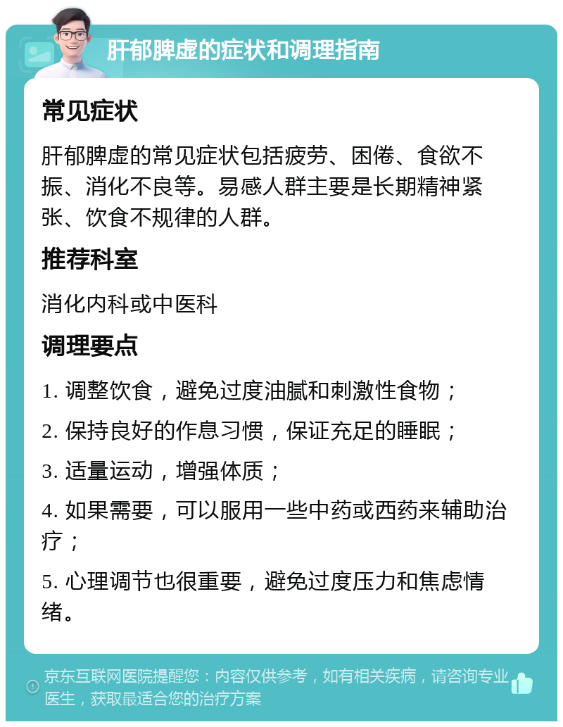 肝郁脾虚的症状和调理指南 常见症状 肝郁脾虚的常见症状包括疲劳、困倦、食欲不振、消化不良等。易感人群主要是长期精神紧张、饮食不规律的人群。 推荐科室 消化内科或中医科 调理要点 1. 调整饮食，避免过度油腻和刺激性食物； 2. 保持良好的作息习惯，保证充足的睡眠； 3. 适量运动，增强体质； 4. 如果需要，可以服用一些中药或西药来辅助治疗； 5. 心理调节也很重要，避免过度压力和焦虑情绪。