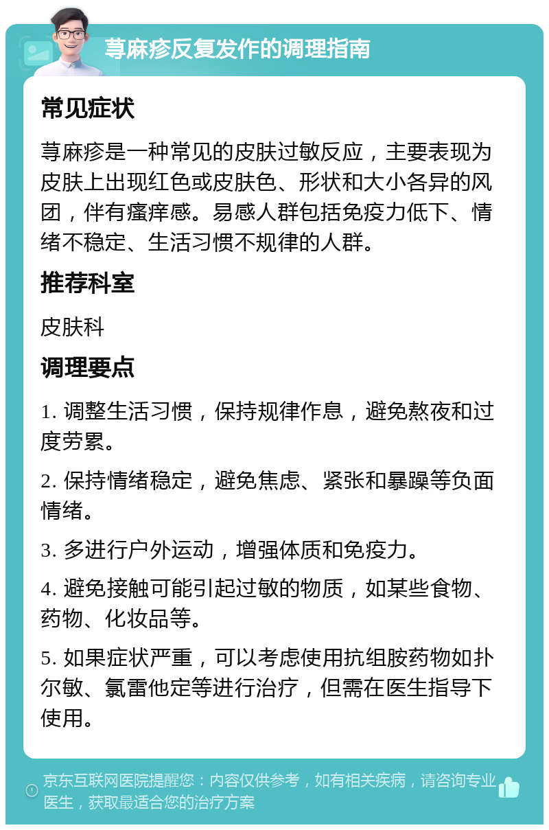 荨麻疹反复发作的调理指南 常见症状 荨麻疹是一种常见的皮肤过敏反应，主要表现为皮肤上出现红色或皮肤色、形状和大小各异的风团，伴有瘙痒感。易感人群包括免疫力低下、情绪不稳定、生活习惯不规律的人群。 推荐科室 皮肤科 调理要点 1. 调整生活习惯，保持规律作息，避免熬夜和过度劳累。 2. 保持情绪稳定，避免焦虑、紧张和暴躁等负面情绪。 3. 多进行户外运动，增强体质和免疫力。 4. 避免接触可能引起过敏的物质，如某些食物、药物、化妆品等。 5. 如果症状严重，可以考虑使用抗组胺药物如扑尔敏、氯雷他定等进行治疗，但需在医生指导下使用。