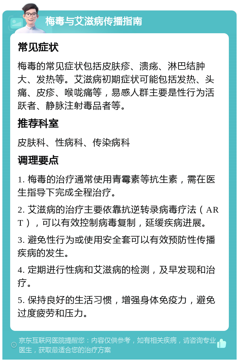 梅毒与艾滋病传播指南 常见症状 梅毒的常见症状包括皮肤疹、溃疡、淋巴结肿大、发热等。艾滋病初期症状可能包括发热、头痛、皮疹、喉咙痛等，易感人群主要是性行为活跃者、静脉注射毒品者等。 推荐科室 皮肤科、性病科、传染病科 调理要点 1. 梅毒的治疗通常使用青霉素等抗生素，需在医生指导下完成全程治疗。 2. 艾滋病的治疗主要依靠抗逆转录病毒疗法（ART），可以有效控制病毒复制，延缓疾病进展。 3. 避免性行为或使用安全套可以有效预防性传播疾病的发生。 4. 定期进行性病和艾滋病的检测，及早发现和治疗。 5. 保持良好的生活习惯，增强身体免疫力，避免过度疲劳和压力。