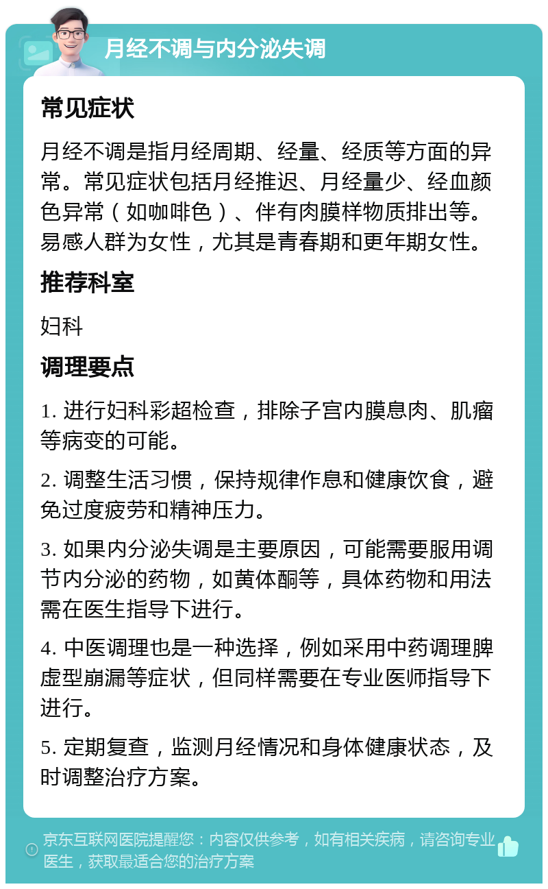 月经不调与内分泌失调 常见症状 月经不调是指月经周期、经量、经质等方面的异常。常见症状包括月经推迟、月经量少、经血颜色异常（如咖啡色）、伴有肉膜样物质排出等。易感人群为女性，尤其是青春期和更年期女性。 推荐科室 妇科 调理要点 1. 进行妇科彩超检查，排除子宫内膜息肉、肌瘤等病变的可能。 2. 调整生活习惯，保持规律作息和健康饮食，避免过度疲劳和精神压力。 3. 如果内分泌失调是主要原因，可能需要服用调节内分泌的药物，如黄体酮等，具体药物和用法需在医生指导下进行。 4. 中医调理也是一种选择，例如采用中药调理脾虚型崩漏等症状，但同样需要在专业医师指导下进行。 5. 定期复查，监测月经情况和身体健康状态，及时调整治疗方案。