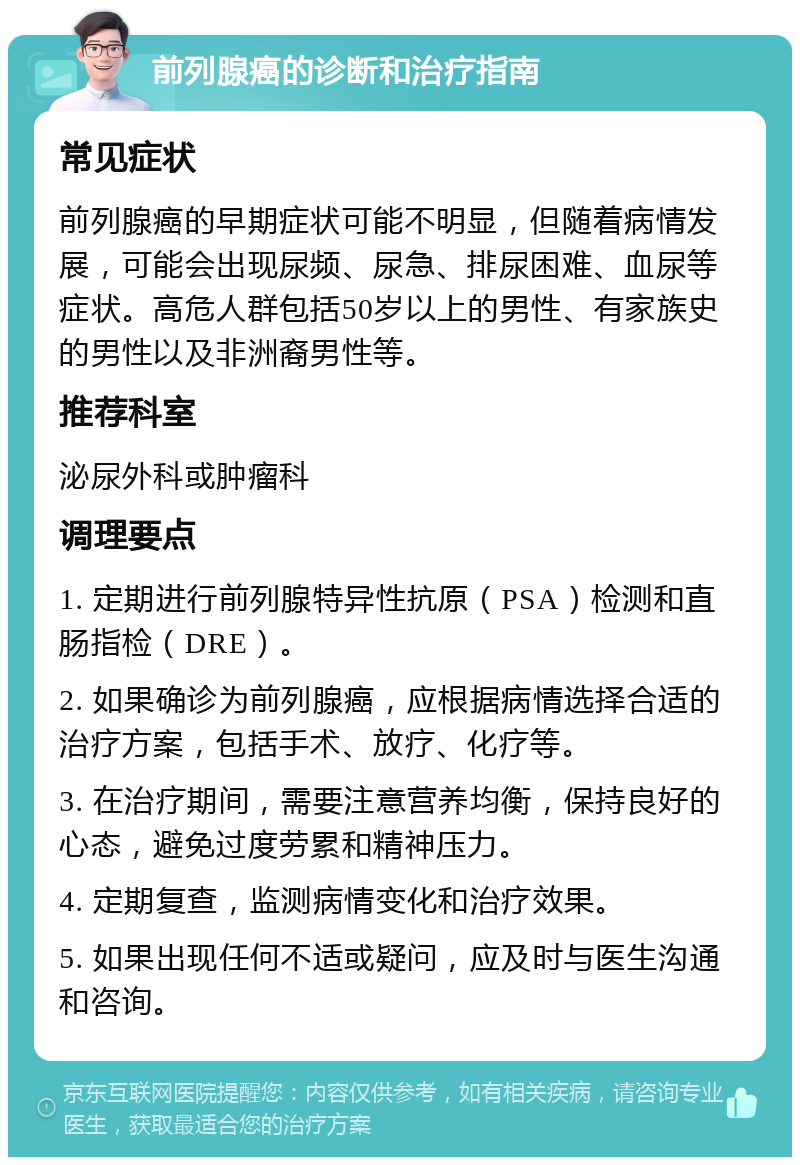 前列腺癌的诊断和治疗指南 常见症状 前列腺癌的早期症状可能不明显，但随着病情发展，可能会出现尿频、尿急、排尿困难、血尿等症状。高危人群包括50岁以上的男性、有家族史的男性以及非洲裔男性等。 推荐科室 泌尿外科或肿瘤科 调理要点 1. 定期进行前列腺特异性抗原（PSA）检测和直肠指检（DRE）。 2. 如果确诊为前列腺癌，应根据病情选择合适的治疗方案，包括手术、放疗、化疗等。 3. 在治疗期间，需要注意营养均衡，保持良好的心态，避免过度劳累和精神压力。 4. 定期复查，监测病情变化和治疗效果。 5. 如果出现任何不适或疑问，应及时与医生沟通和咨询。