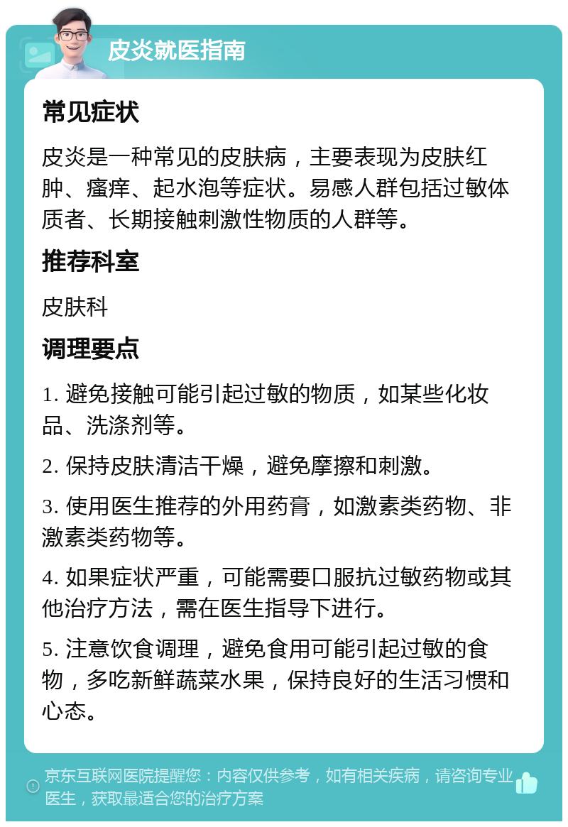 皮炎就医指南 常见症状 皮炎是一种常见的皮肤病，主要表现为皮肤红肿、瘙痒、起水泡等症状。易感人群包括过敏体质者、长期接触刺激性物质的人群等。 推荐科室 皮肤科 调理要点 1. 避免接触可能引起过敏的物质，如某些化妆品、洗涤剂等。 2. 保持皮肤清洁干燥，避免摩擦和刺激。 3. 使用医生推荐的外用药膏，如激素类药物、非激素类药物等。 4. 如果症状严重，可能需要口服抗过敏药物或其他治疗方法，需在医生指导下进行。 5. 注意饮食调理，避免食用可能引起过敏的食物，多吃新鲜蔬菜水果，保持良好的生活习惯和心态。