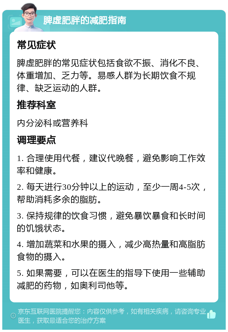 脾虚肥胖的减肥指南 常见症状 脾虚肥胖的常见症状包括食欲不振、消化不良、体重增加、乏力等。易感人群为长期饮食不规律、缺乏运动的人群。 推荐科室 内分泌科或营养科 调理要点 1. 合理使用代餐，建议代晚餐，避免影响工作效率和健康。 2. 每天进行30分钟以上的运动，至少一周4-5次，帮助消耗多余的脂肪。 3. 保持规律的饮食习惯，避免暴饮暴食和长时间的饥饿状态。 4. 增加蔬菜和水果的摄入，减少高热量和高脂肪食物的摄入。 5. 如果需要，可以在医生的指导下使用一些辅助减肥的药物，如奥利司他等。