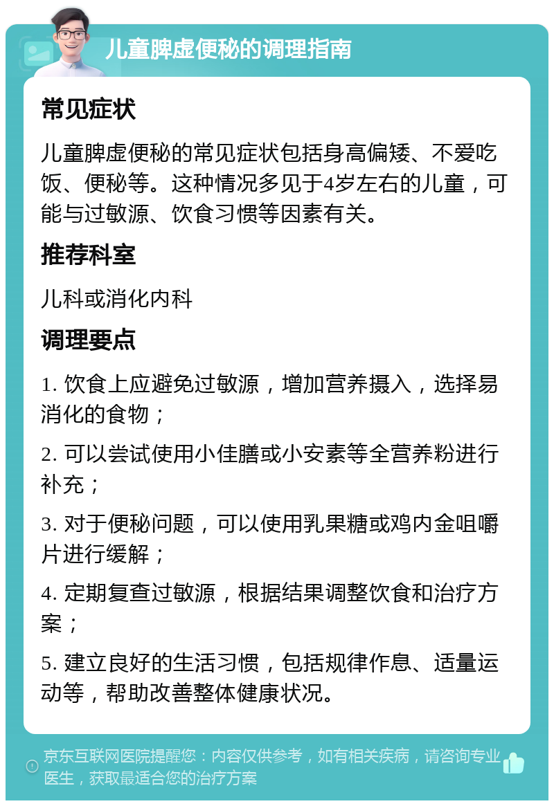 儿童脾虚便秘的调理指南 常见症状 儿童脾虚便秘的常见症状包括身高偏矮、不爱吃饭、便秘等。这种情况多见于4岁左右的儿童，可能与过敏源、饮食习惯等因素有关。 推荐科室 儿科或消化内科 调理要点 1. 饮食上应避免过敏源，增加营养摄入，选择易消化的食物； 2. 可以尝试使用小佳膳或小安素等全营养粉进行补充； 3. 对于便秘问题，可以使用乳果糖或鸡内金咀嚼片进行缓解； 4. 定期复查过敏源，根据结果调整饮食和治疗方案； 5. 建立良好的生活习惯，包括规律作息、适量运动等，帮助改善整体健康状况。