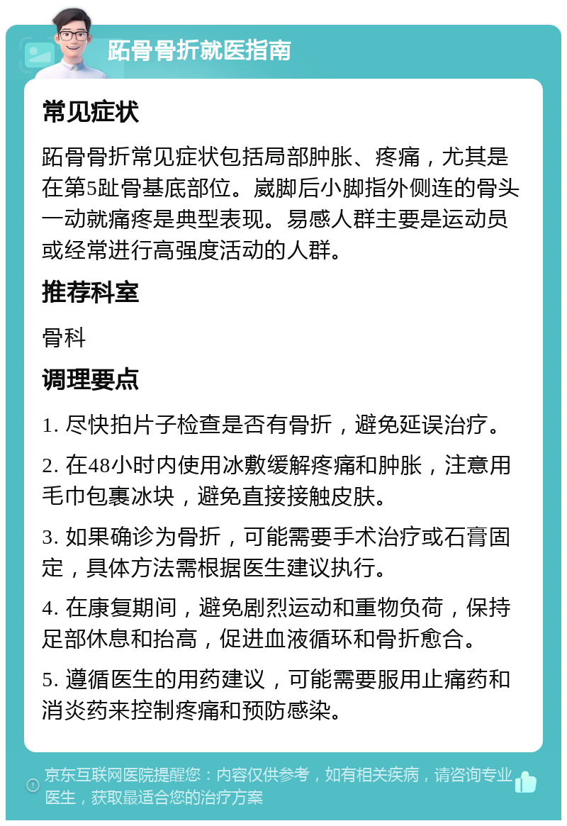 跖骨骨折就医指南 常见症状 跖骨骨折常见症状包括局部肿胀、疼痛，尤其是在第5趾骨基底部位。崴脚后小脚指外侧连的骨头一动就痛疼是典型表现。易感人群主要是运动员或经常进行高强度活动的人群。 推荐科室 骨科 调理要点 1. 尽快拍片子检查是否有骨折，避免延误治疗。 2. 在48小时内使用冰敷缓解疼痛和肿胀，注意用毛巾包裹冰块，避免直接接触皮肤。 3. 如果确诊为骨折，可能需要手术治疗或石膏固定，具体方法需根据医生建议执行。 4. 在康复期间，避免剧烈运动和重物负荷，保持足部休息和抬高，促进血液循环和骨折愈合。 5. 遵循医生的用药建议，可能需要服用止痛药和消炎药来控制疼痛和预防感染。