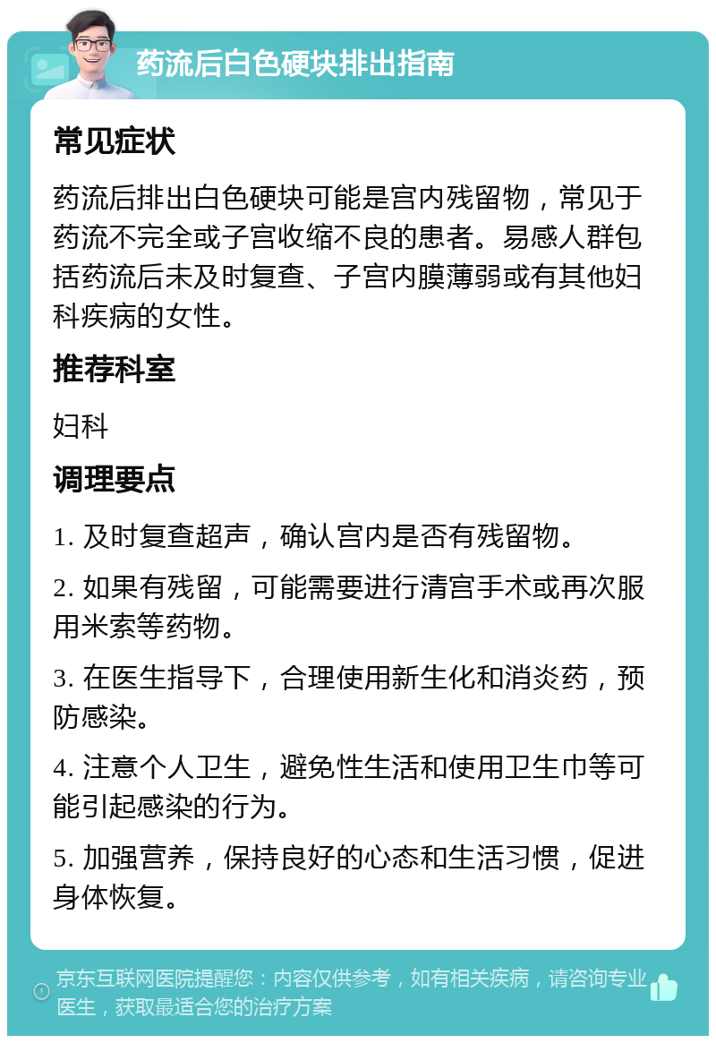 药流后白色硬块排出指南 常见症状 药流后排出白色硬块可能是宫内残留物，常见于药流不完全或子宫收缩不良的患者。易感人群包括药流后未及时复查、子宫内膜薄弱或有其他妇科疾病的女性。 推荐科室 妇科 调理要点 1. 及时复查超声，确认宫内是否有残留物。 2. 如果有残留，可能需要进行清宫手术或再次服用米索等药物。 3. 在医生指导下，合理使用新生化和消炎药，预防感染。 4. 注意个人卫生，避免性生活和使用卫生巾等可能引起感染的行为。 5. 加强营养，保持良好的心态和生活习惯，促进身体恢复。