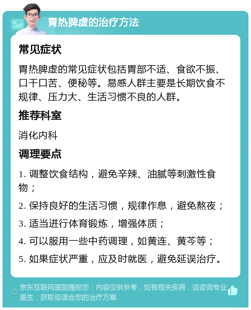 胃热脾虚的治疗方法 常见症状 胃热脾虚的常见症状包括胃部不适、食欲不振、口干口苦、便秘等。易感人群主要是长期饮食不规律、压力大、生活习惯不良的人群。 推荐科室 消化内科 调理要点 1. 调整饮食结构，避免辛辣、油腻等刺激性食物； 2. 保持良好的生活习惯，规律作息，避免熬夜； 3. 适当进行体育锻炼，增强体质； 4. 可以服用一些中药调理，如黄连、黄芩等； 5. 如果症状严重，应及时就医，避免延误治疗。