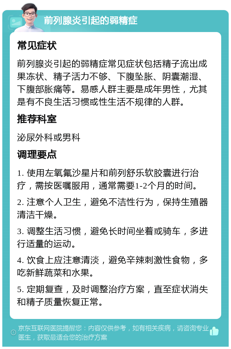 前列腺炎引起的弱精症 常见症状 前列腺炎引起的弱精症常见症状包括精子流出成果冻状、精子活力不够、下腹坠胀、阴囊潮湿、下腹部胀痛等。易感人群主要是成年男性，尤其是有不良生活习惯或性生活不规律的人群。 推荐科室 泌尿外科或男科 调理要点 1. 使用左氧氟沙星片和前列舒乐软胶囊进行治疗，需按医嘱服用，通常需要1-2个月的时间。 2. 注意个人卫生，避免不洁性行为，保持生殖器清洁干燥。 3. 调整生活习惯，避免长时间坐着或骑车，多进行适量的运动。 4. 饮食上应注意清淡，避免辛辣刺激性食物，多吃新鲜蔬菜和水果。 5. 定期复查，及时调整治疗方案，直至症状消失和精子质量恢复正常。