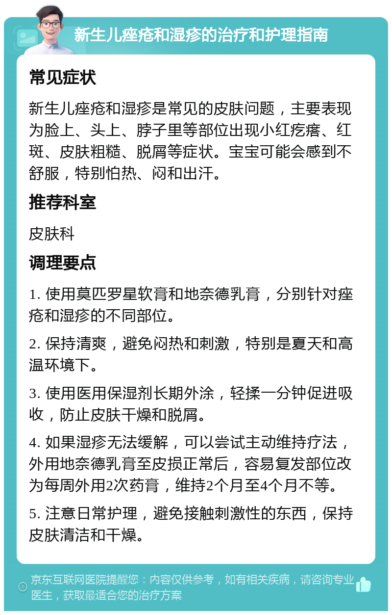 新生儿痤疮和湿疹的治疗和护理指南 常见症状 新生儿痤疮和湿疹是常见的皮肤问题，主要表现为脸上、头上、脖子里等部位出现小红疙瘩、红斑、皮肤粗糙、脱屑等症状。宝宝可能会感到不舒服，特别怕热、闷和出汗。 推荐科室 皮肤科 调理要点 1. 使用莫匹罗星软膏和地奈德乳膏，分别针对痤疮和湿疹的不同部位。 2. 保持清爽，避免闷热和刺激，特别是夏天和高温环境下。 3. 使用医用保湿剂长期外涂，轻揉一分钟促进吸收，防止皮肤干燥和脱屑。 4. 如果湿疹无法缓解，可以尝试主动维持疗法，外用地奈德乳膏至皮损正常后，容易复发部位改为每周外用2次药膏，维持2个月至4个月不等。 5. 注意日常护理，避免接触刺激性的东西，保持皮肤清洁和干燥。