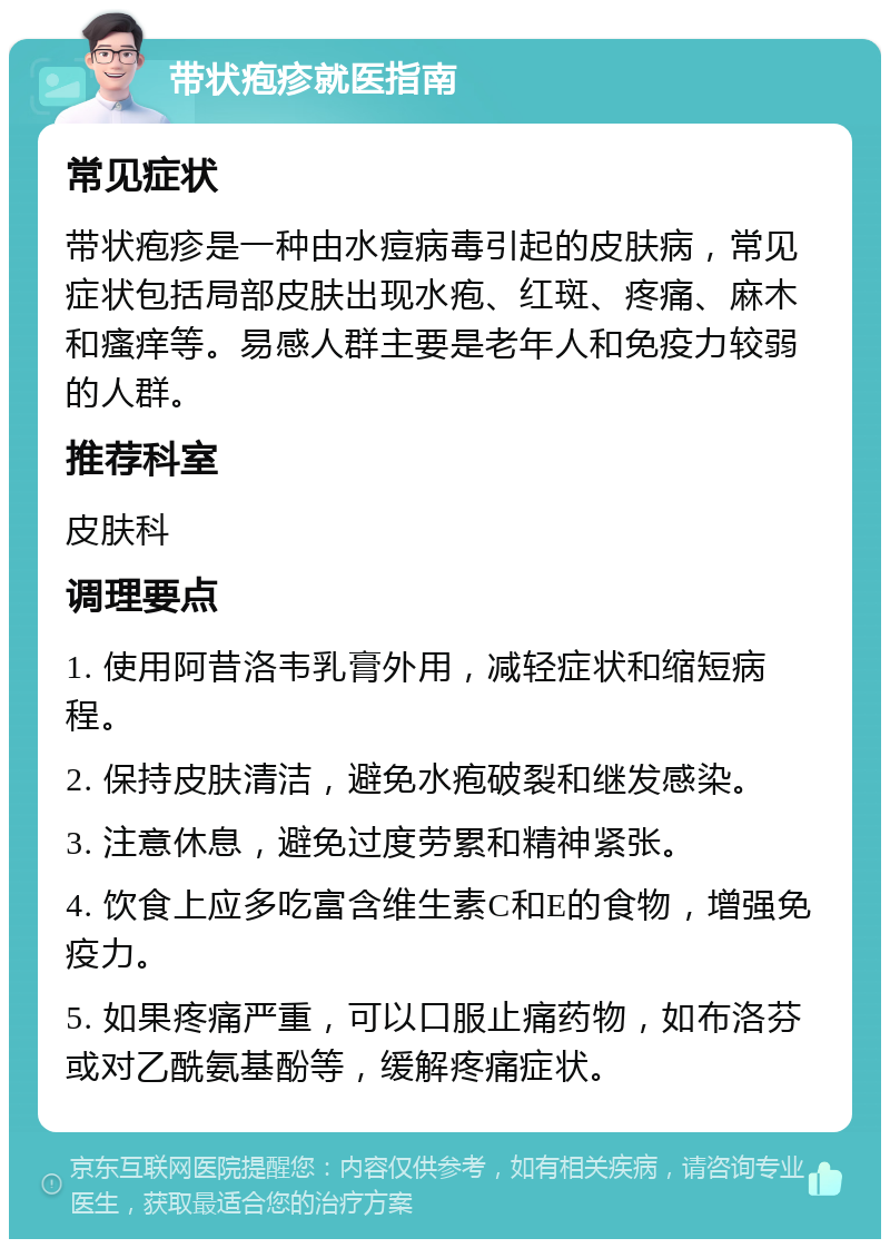 带状疱疹就医指南 常见症状 带状疱疹是一种由水痘病毒引起的皮肤病，常见症状包括局部皮肤出现水疱、红斑、疼痛、麻木和瘙痒等。易感人群主要是老年人和免疫力较弱的人群。 推荐科室 皮肤科 调理要点 1. 使用阿昔洛韦乳膏外用，减轻症状和缩短病程。 2. 保持皮肤清洁，避免水疱破裂和继发感染。 3. 注意休息，避免过度劳累和精神紧张。 4. 饮食上应多吃富含维生素C和E的食物，增强免疫力。 5. 如果疼痛严重，可以口服止痛药物，如布洛芬或对乙酰氨基酚等，缓解疼痛症状。