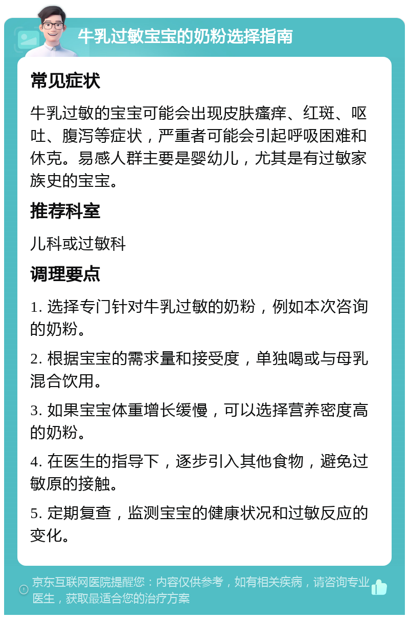 牛乳过敏宝宝的奶粉选择指南 常见症状 牛乳过敏的宝宝可能会出现皮肤瘙痒、红斑、呕吐、腹泻等症状，严重者可能会引起呼吸困难和休克。易感人群主要是婴幼儿，尤其是有过敏家族史的宝宝。 推荐科室 儿科或过敏科 调理要点 1. 选择专门针对牛乳过敏的奶粉，例如本次咨询的奶粉。 2. 根据宝宝的需求量和接受度，单独喝或与母乳混合饮用。 3. 如果宝宝体重增长缓慢，可以选择营养密度高的奶粉。 4. 在医生的指导下，逐步引入其他食物，避免过敏原的接触。 5. 定期复查，监测宝宝的健康状况和过敏反应的变化。